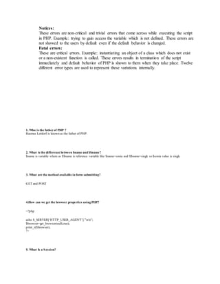 Notices: 
These errors are non-critical and trivial errors that come across while executing the script 
in PHP. Example: trying to gain access the variable which is not defined. These errors are 
not showed to the users by default even if the default behavior is changed. 
Fatal errors: 
These are critical errors. Example: instantiating an object of a class which does not exist 
or a non-existent function is called. These errors results in termination of the script 
immediately and default behavior of PHP is shown to them when they take place. Twelve 
different error types are used to represent these variations internally. 
1. Who is the father of PHP ? 
Rasmus Lerdorf is known as the father of PHP. 
2. What is the difference between $name and $$name? 
$name is variable where as $$name is reference variable like $name=sonia and $$name=singh so $sonia value is singh. 
3. What are the method available in form submitting? 
GET and POST 
4.How can we get the browser properties using PHP? 
<?php 
echo $_SERVER[‘HTTP_USER_AGENT’].”nn”; 
$browser=get_browser(null,true); 
print_r($browser); 
?> 
5. What Is a Session? 
 