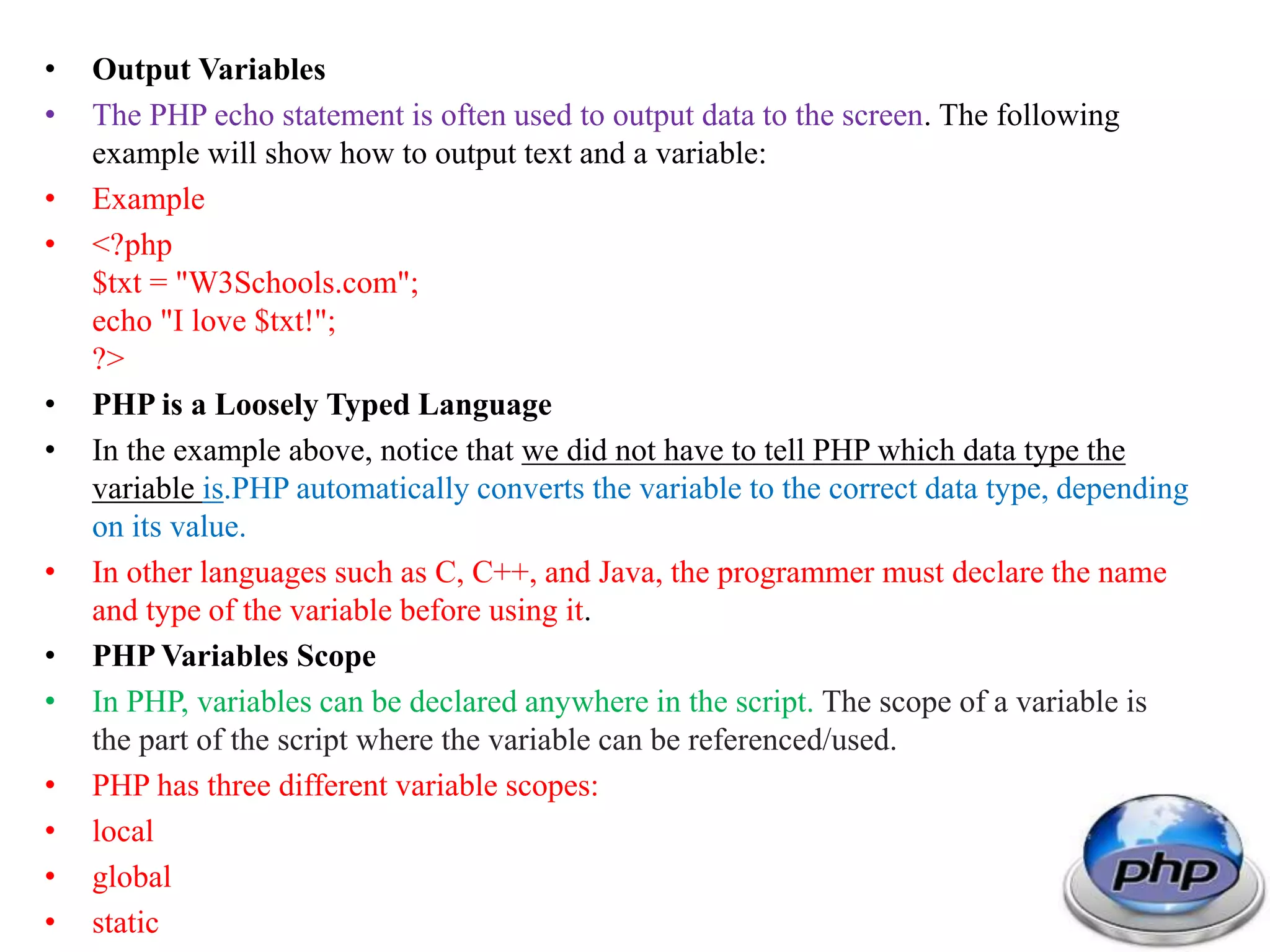 • Output Variables • The PHP echo statement is often used to output data to the screen. The following example will show how to output text and a variable: • Example • <?php $txt = "W3Schools.com"; echo "I love $txt!"; ?> • PHP is a Loosely Typed Language • In the example above, notice that we did not have to tell PHP which data type the variable is.PHP automatically converts the variable to the correct data type, depending on its value. • In other languages such as C, C++, and Java, the programmer must declare the name and type of the variable before using it. • PHP Variables Scope • In PHP, variables can be declared anywhere in the script. The scope of a variable is the part of the script where the variable can be referenced/used. • PHP has three different variable scopes: • local • global • static 