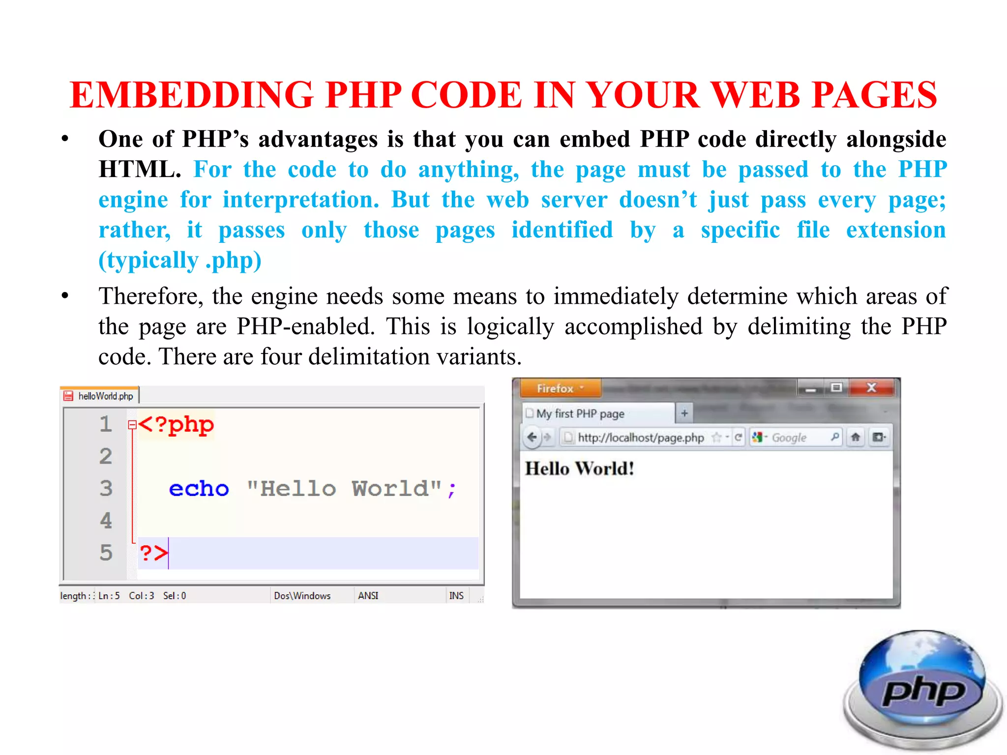 EMBEDDING PHP CODE IN YOUR WEB PAGES • One of PHP’s advantages is that you can embed PHP code directly alongside HTML. For the code to do anything, the page must be passed to the PHP engine for interpretation. But the web server doesn’t just pass every page; rather, it passes only those pages identified by a specific file extension (typically .php) • Therefore, the engine needs some means to immediately determine which areas of the page are PHP-enabled. This is logically accomplished by delimiting the PHP code. There are four delimitation variants. 