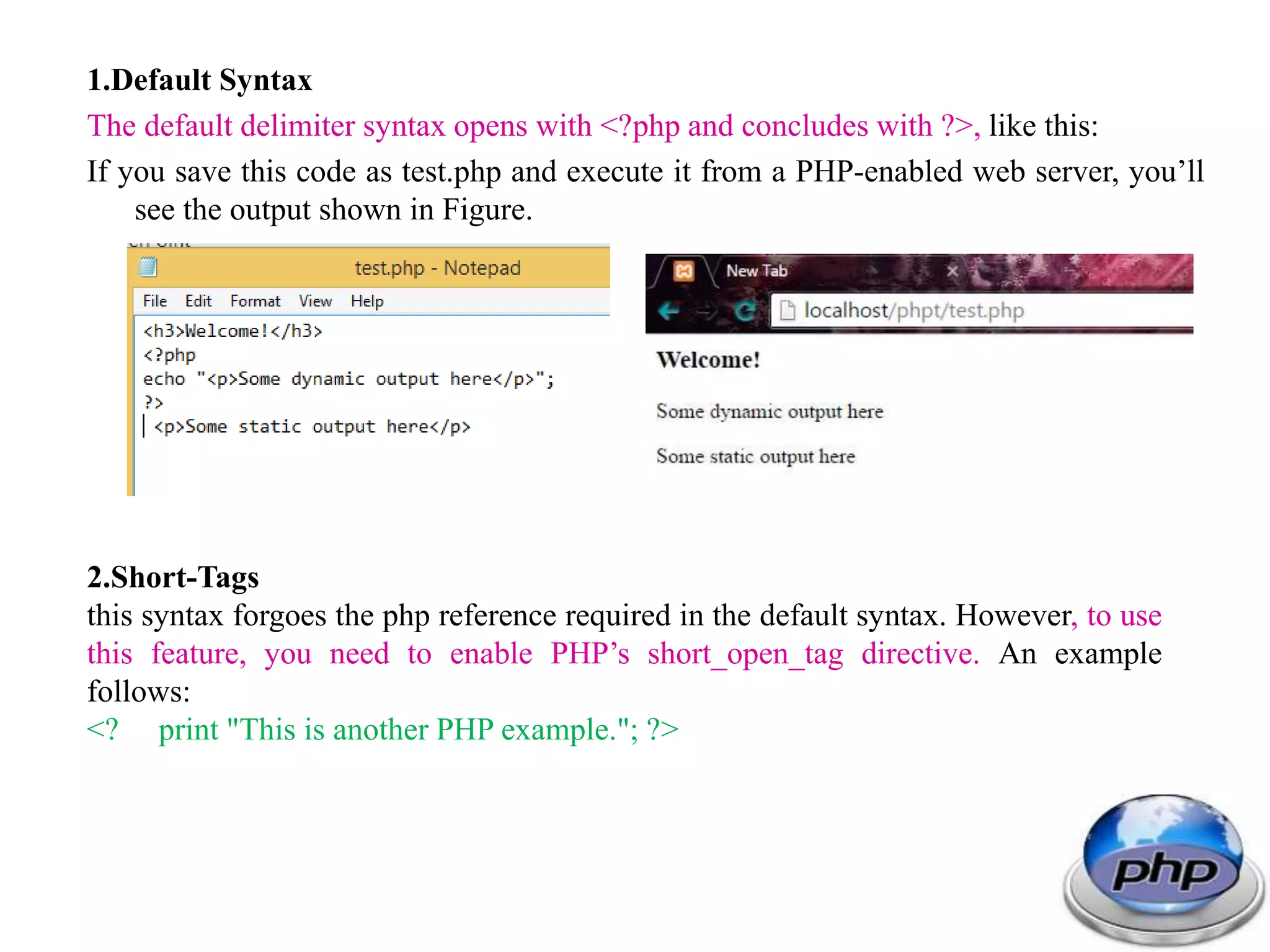 1.Default Syntax The default delimiter syntax opens with <?php and concludes with ?>, like this: If you save this code as test.php and execute it from a PHP-enabled web server, you’ll see the output shown in Figure. 2.Short-Tags this syntax forgoes the php reference required in the default syntax. However, to use this feature, you need to enable PHP’s short_open_tag directive. An example follows: <? print "This is another PHP example."; ?> 
