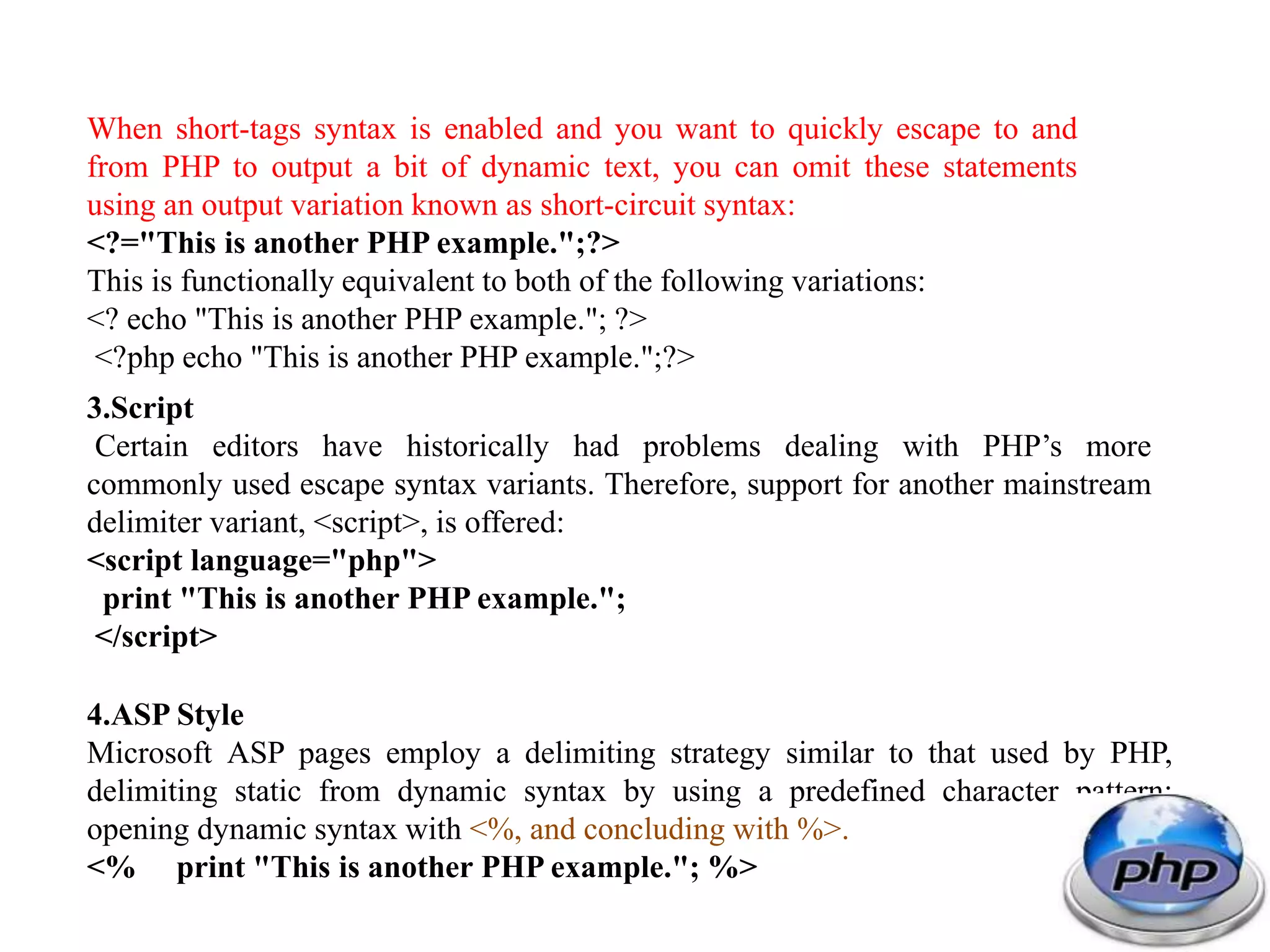 When short-tags syntax is enabled and you want to quickly escape to and from PHP to output a bit of dynamic text, you can omit these statements using an output variation known as short-circuit syntax: <?="This is another PHP example.";?> This is functionally equivalent to both of the following variations: <? echo "This is another PHP example."; ?> <?php echo "This is another PHP example.";?> 3.Script Certain editors have historically had problems dealing with PHP’s more commonly used escape syntax variants. Therefore, support for another mainstream delimiter variant, <script>, is offered: <script language="php"> print "This is another PHP example."; </script> 4.ASP Style Microsoft ASP pages employ a delimiting strategy similar to that used by PHP, delimiting static from dynamic syntax by using a predefined character pattern: opening dynamic syntax with <%, and concluding with %>. <% print "This is another PHP example."; %> 
