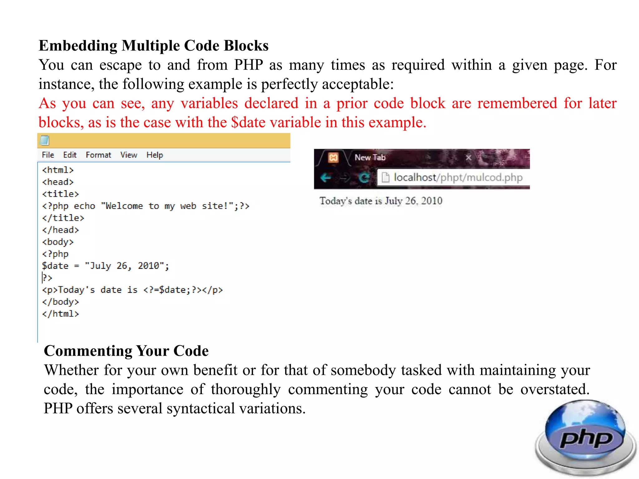 Embedding Multiple Code Blocks You can escape to and from PHP as many times as required within a given page. For instance, the following example is perfectly acceptable: As you can see, any variables declared in a prior code block are remembered for later blocks, as is the case with the $date variable in this example. Commenting Your Code Whether for your own benefit or for that of somebody tasked with maintaining your code, the importance of thoroughly commenting your code cannot be overstated. PHP offers several syntactical variations. 