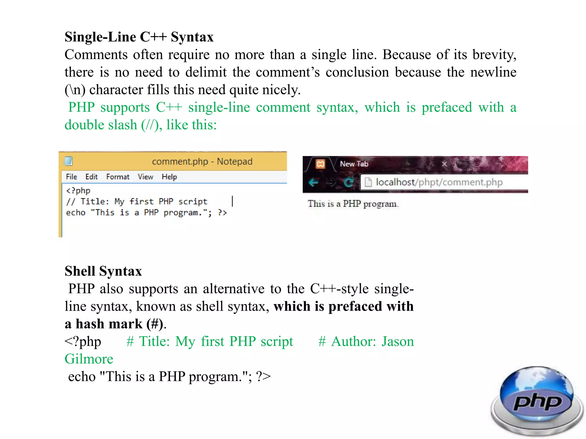 Single-Line C++ Syntax Comments often require no more than a single line. Because of its brevity, there is no need to delimit the comment’s conclusion because the newline (n) character fills this need quite nicely. PHP supports C++ single-line comment syntax, which is prefaced with a double slash (//), like this: Shell Syntax PHP also supports an alternative to the C++-style single- line syntax, known as shell syntax, which is prefaced with a hash mark (#). <?php # Title: My first PHP script # Author: Jason Gilmore echo "This is a PHP program."; ?> 