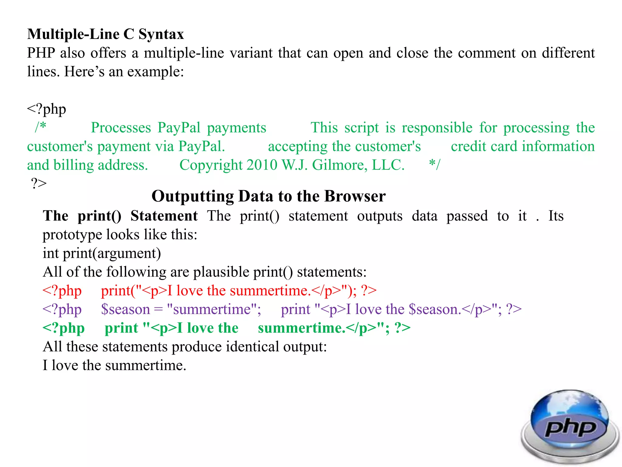 Multiple-Line C Syntax PHP also offers a multiple-line variant that can open and close the comment on different lines. Here’s an example: <?php /* Processes PayPal payments This script is responsible for processing the customer's payment via PayPal. accepting the customer's credit card information and billing address. Copyright 2010 W.J. Gilmore, LLC. */ ?> Outputting Data to the Browser The print() Statement The print() statement outputs data passed to it . Its prototype looks like this: int print(argument) All of the following are plausible print() statements: <?php print("<p>I love the summertime.</p>"); ?> <?php $season = "summertime"; print "<p>I love the $season.</p>"; ?> <?php print "<p>I love the summertime.</p>"; ?> All these statements produce identical output: I love the summertime. 
