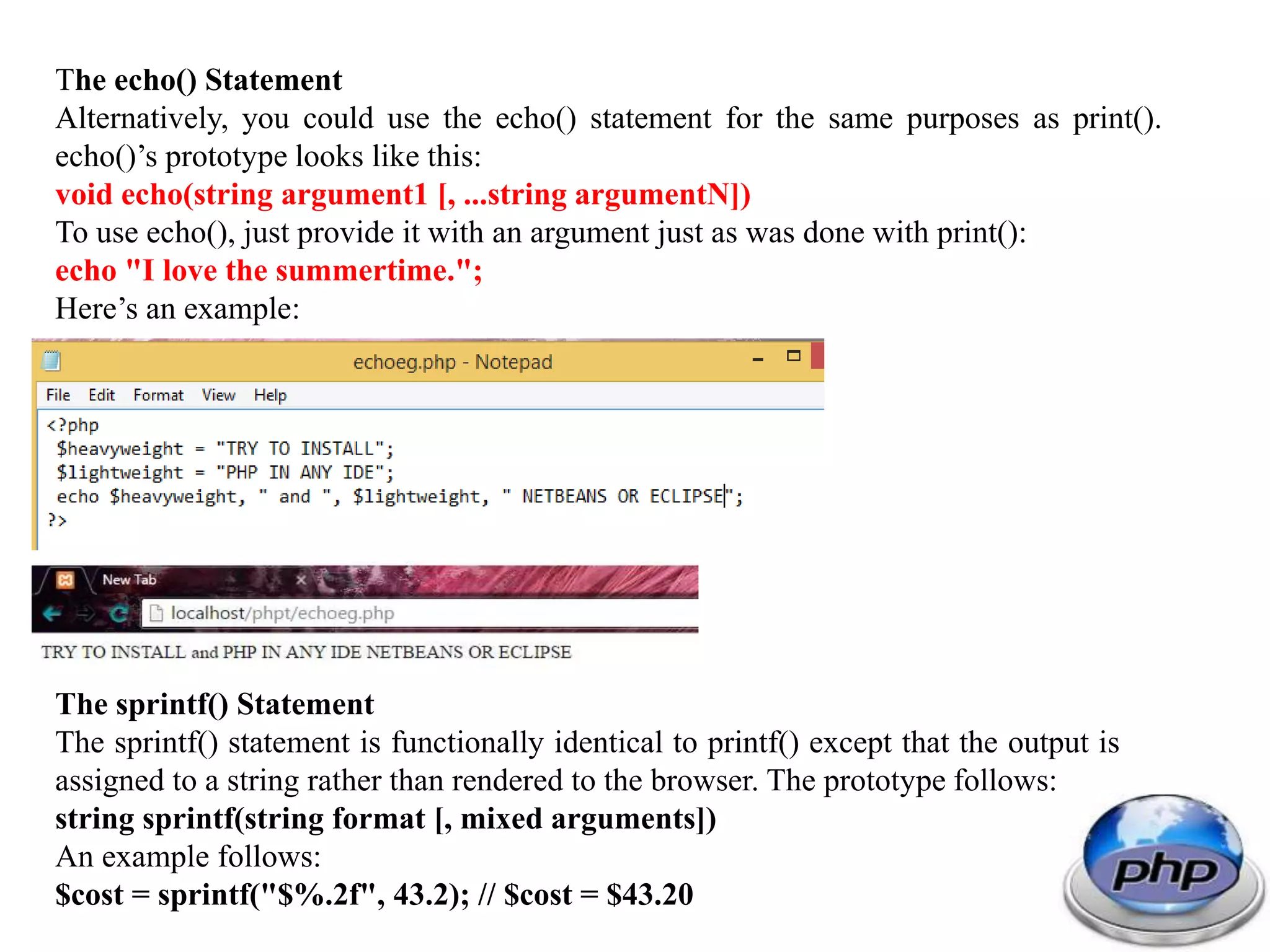The echo() Statement Alternatively, you could use the echo() statement for the same purposes as print(). echo()’s prototype looks like this: void echo(string argument1 [, ...string argumentN]) To use echo(), just provide it with an argument just as was done with print(): echo "I love the summertime."; Here’s an example: The sprintf() Statement The sprintf() statement is functionally identical to printf() except that the output is assigned to a string rather than rendered to the browser. The prototype follows: string sprintf(string format [, mixed arguments]) An example follows: $cost = sprintf("$%.2f", 43.2); // $cost = $43.20 