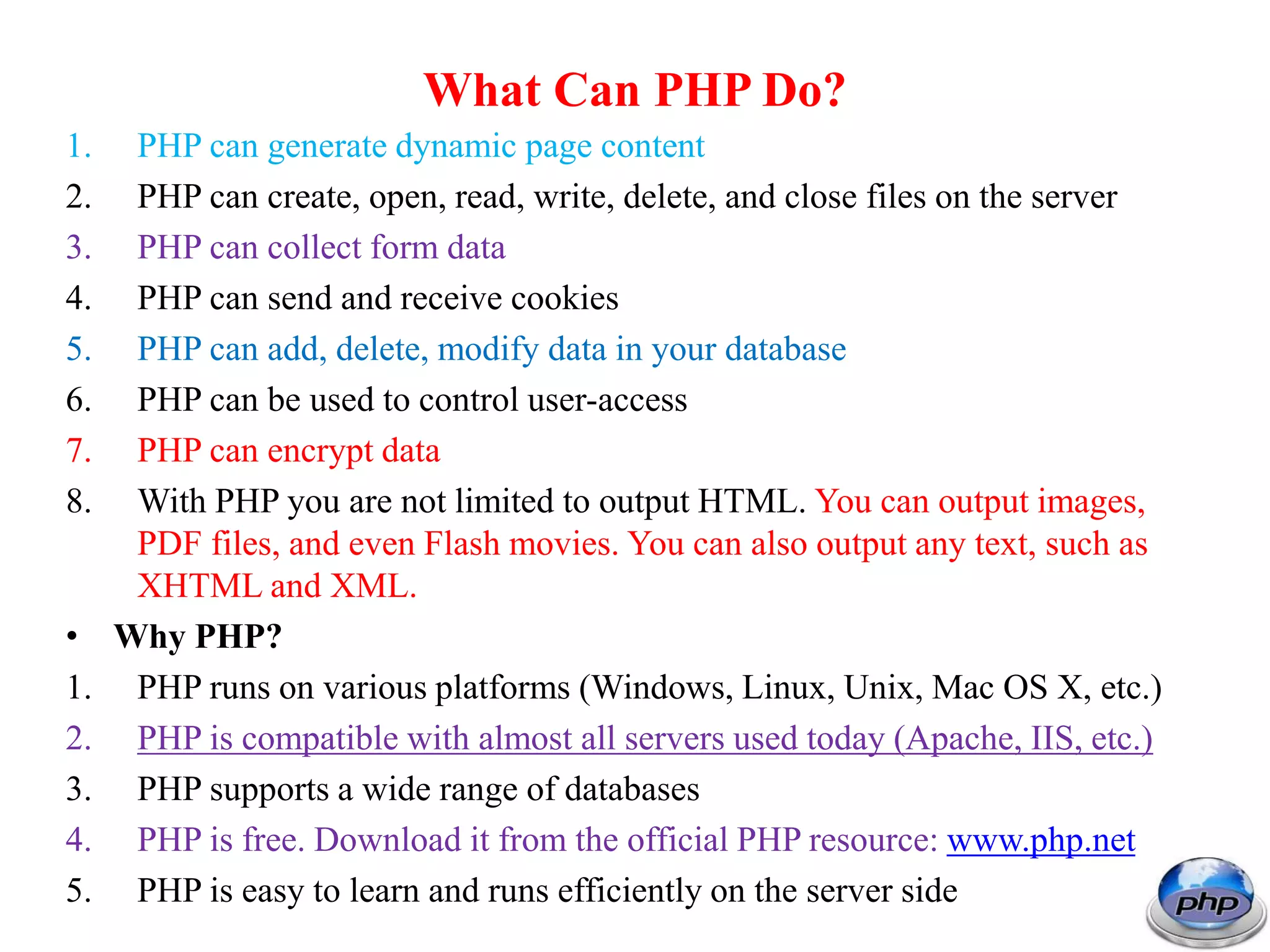What Can PHP Do? 1. PHP can generate dynamic page content 2. PHP can create, open, read, write, delete, and close files on the server 3. PHP can collect form data 4. PHP can send and receive cookies 5. PHP can add, delete, modify data in your database 6. PHP can be used to control user-access 7. PHP can encrypt data 8. With PHP you are not limited to output HTML. You can output images, PDF files, and even Flash movies. You can also output any text, such as XHTML and XML. • Why PHP? 1. PHP runs on various platforms (Windows, Linux, Unix, Mac OS X, etc.) 2. PHP is compatible with almost all servers used today (Apache, IIS, etc.) 3. PHP supports a wide range of databases 4. PHP is free. Download it from the official PHP resource: www.php.net 5. PHP is easy to learn and runs efficiently on the server side 