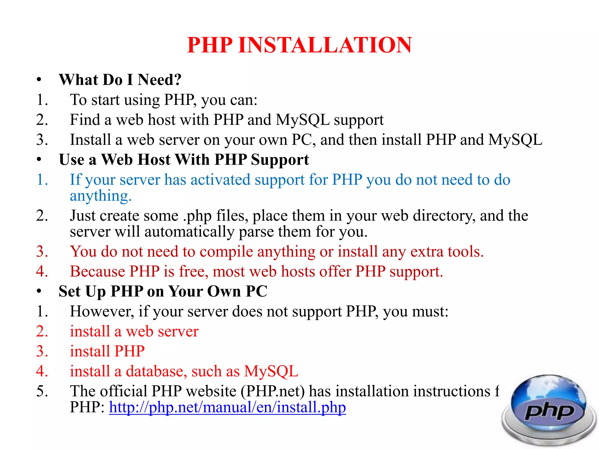 PHP INSTALLATION • What Do I Need? 1. To start using PHP, you can: 2. Find a web host with PHP and MySQL support 3. Install a web server on your own PC, and then install PHP and MySQL • Use a Web Host With PHP Support 1. If your server has activated support for PHP you do not need to do anything. 2. Just create some .php files, place them in your web directory, and the server will automatically parse them for you. 3. You do not need to compile anything or install any extra tools. 4. Because PHP is free, most web hosts offer PHP support. • Set Up PHP on Your Own PC 1. However, if your server does not support PHP, you must: 2. install a web server 3. install PHP 4. install a database, such as MySQL 5. The official PHP website (PHP.net) has installation instructions for PHP: http://php.net/manual/en/install.php 