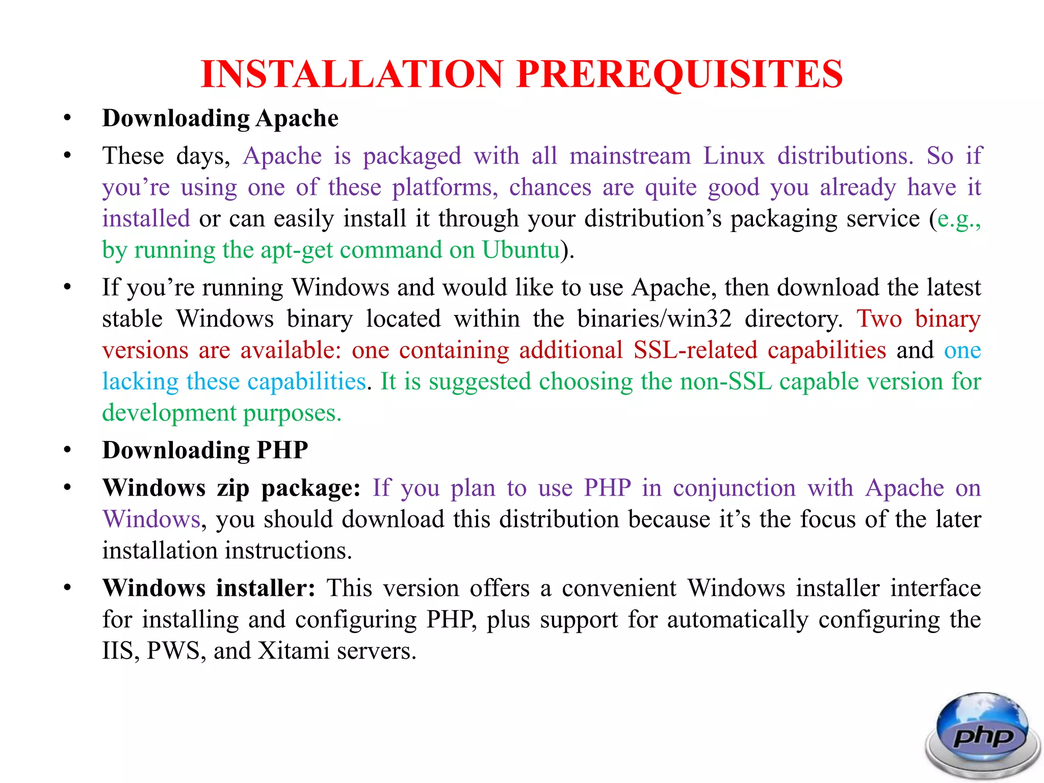 INSTALLATION PREREQUISITES • Downloading Apache • These days, Apache is packaged with all mainstream Linux distributions. So if you’re using one of these platforms, chances are quite good you already have it installed or can easily install it through your distribution’s packaging service (e.g., by running the apt-get command on Ubuntu). • If you’re running Windows and would like to use Apache, then download the latest stable Windows binary located within the binaries/win32 directory. Two binary versions are available: one containing additional SSL-related capabilities and one lacking these capabilities. It is suggested choosing the non-SSL capable version for development purposes. • Downloading PHP • Windows zip package: If you plan to use PHP in conjunction with Apache on Windows, you should download this distribution because it’s the focus of the later installation instructions. • Windows installer: This version offers a convenient Windows installer interface for installing and configuring PHP, plus support for automatically configuring the IIS, PWS, and Xitami servers. 
