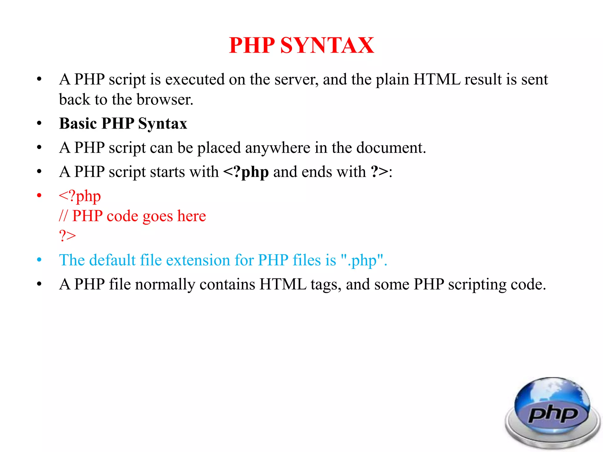 PHP SYNTAX • A PHP script is executed on the server, and the plain HTML result is sent back to the browser. • Basic PHP Syntax • A PHP script can be placed anywhere in the document. • A PHP script starts with <?php and ends with ?>: • <?php // PHP code goes here ?> • The default file extension for PHP files is ".php". • A PHP file normally contains HTML tags, and some PHP scripting code. 