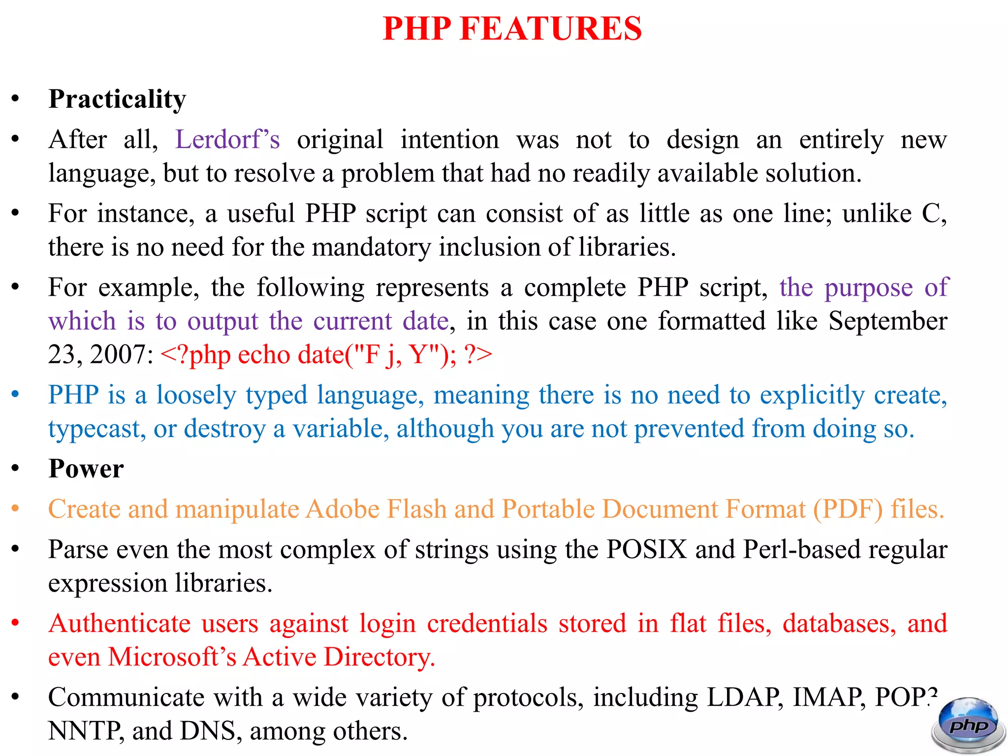 PHP FEATURES • Practicality • After all, Lerdorf’s original intention was not to design an entirely new language, but to resolve a problem that had no readily available solution. • For instance, a useful PHP script can consist of as little as one line; unlike C, there is no need for the mandatory inclusion of libraries. • For example, the following represents a complete PHP script, the purpose of which is to output the current date, in this case one formatted like September 23, 2007: <?php echo date("F j, Y"); ?> • PHP is a loosely typed language, meaning there is no need to explicitly create, typecast, or destroy a variable, although you are not prevented from doing so. • Power • Create and manipulate Adobe Flash and Portable Document Format (PDF) files. • Parse even the most complex of strings using the POSIX and Perl-based regular expression libraries. • Authenticate users against login credentials stored in flat files, databases, and even Microsoft’s Active Directory. • Communicate with a wide variety of protocols, including LDAP, IMAP, POP3, NNTP, and DNS, among others. 