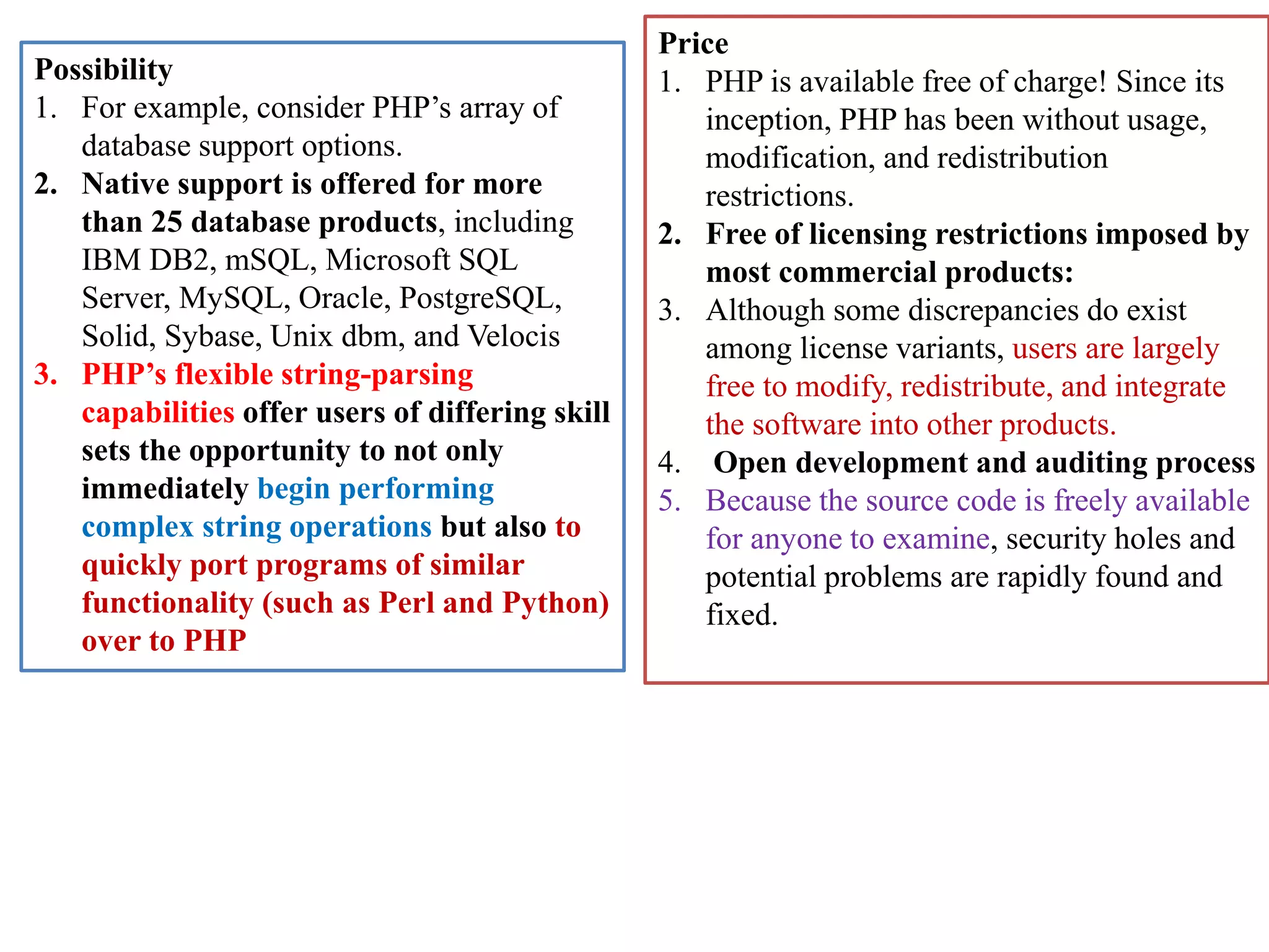 Possibility 1. For example, consider PHP’s array of database support options. 2. Native support is offered for more than 25 database products, including IBM DB2, mSQL, Microsoft SQL Server, MySQL, Oracle, PostgreSQL, Solid, Sybase, Unix dbm, and Velocis 3. PHP’s flexible string-parsing capabilities offer users of differing skill sets the opportunity to not only immediately begin performing complex string operations but also to quickly port programs of similar functionality (such as Perl and Python) over to PHP Price 1. PHP is available free of charge! Since its inception, PHP has been without usage, modification, and redistribution restrictions. 2. Free of licensing restrictions imposed by most commercial products: 3. Although some discrepancies do exist among license variants, users are largely free to modify, redistribute, and integrate the software into other products. 4. Open development and auditing process 5. Because the source code is freely available for anyone to examine, security holes and potential problems are rapidly found and fixed. 