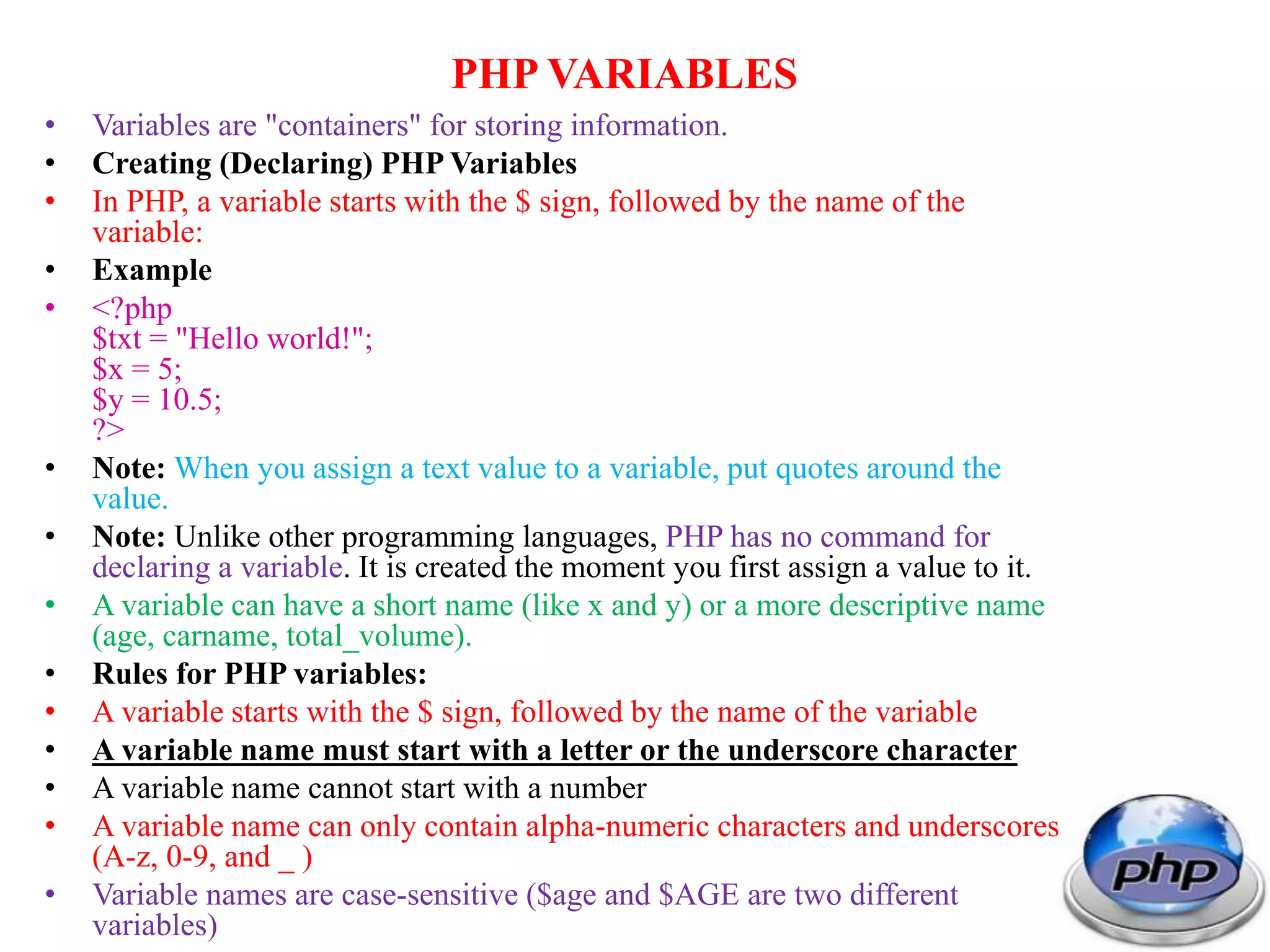 PHP VARIABLES • Variables are "containers" for storing information. • Creating (Declaring) PHP Variables • In PHP, a variable starts with the $ sign, followed by the name of the variable: • Example • <?php $txt = "Hello world!"; $x = 5; $y = 10.5; ?> • Note: When you assign a text value to a variable, put quotes around the value. • Note: Unlike other programming languages, PHP has no command for declaring a variable. It is created the moment you first assign a value to it. • A variable can have a short name (like x and y) or a more descriptive name (age, carname, total_volume). • Rules for PHP variables: • A variable starts with the $ sign, followed by the name of the variable • A variable name must start with a letter or the underscore character • A variable name cannot start with a number • A variable name can only contain alpha-numeric characters and underscores (A-z, 0-9, and _ ) • Variable names are case-sensitive ($age and $AGE are two different variables) 