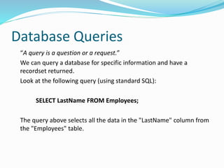 Database Queries
“A query is a question or a request.”
We can query a database for specific information and have a
recordset returned.
Look at the following query (using standard SQL):
SELECT LastName FROM Employees;
The query above selects all the data in the "LastName" column from
the "Employees" table.
 