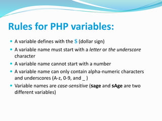 Rules for PHP variables:
 A variable defines with the $ (dollar sign)
 A variable name must start with a letter or the underscore
character
 A variable name cannot start with a number
 A variable name can only contain alpha-numeric characters
and underscores (A-z, 0-9, and _ )
 Variable names are case-sensitive ($age and $Age are two
different variables)
 