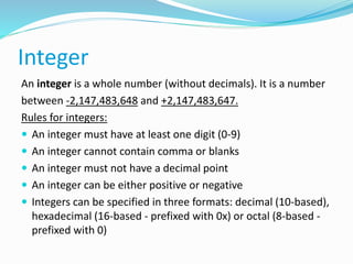 Integer
An integer is a whole number (without decimals). It is a number
between -2,147,483,648 and +2,147,483,647.
Rules for integers:
 An integer must have at least one digit (0-9)
 An integer cannot contain comma or blanks
 An integer must not have a decimal point
 An integer can be either positive or negative
 Integers can be specified in three formats: decimal (10-based),
hexadecimal (16-based - prefixed with 0x) or octal (8-based -
prefixed with 0)
 