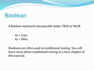 Boolean
A Boolean represents two possible states: TRUE or FALSE.
$x = true;
$y = false;
Booleans are often used in conditional testing. You will
learn more about conditional testing in a later chapter of
this tutorial.
 