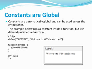 Constants are Global
 Constants are automatically global and can be used across the
entire script.
The example below uses a constant inside a function, but it is
defined outside the function:
<?php
define("GREETING", "Welcome to W3Schools.com!");
function myTest() {
echo GREETING;
}
myTest();
?>
 