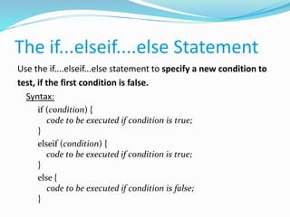 The if...elseif....else Statement
Use the if....elseif...else statement to specify a new condition to
test, if the first condition is false.
Syntax:
if (condition) {
code to be executed if condition is true;
}
elseif (condition) {
code to be executed if condition is true;
}
else {
code to be executed if condition is false;
}
 