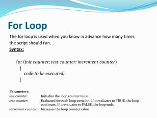 For Loop
The for loop is used when you know in advance how many times
the script should run.
Syntax:
for (init counter; test counter; increment counter)
{
code to be executed;
}
Parameters:
init counter: Initialize the loop counter value
test counter: Evaluated for each loop iteration. If it evaluates to TRUE, the loop
continues. If it evaluates to FALSE, the loop ends.
increment counter: Increases the loop counter value
 