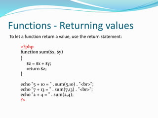 Functions - Returning values
To let a function return a value, use the return statement:
<?php
function sum($x, $y)
{
$z = $x + $y;
return $z;
}
echo "5 + 10 = " . sum(5,10) . "<br>";
echo "7 + 13 = " . sum(7,13) . "<br>";
echo "2 + 4 = " . sum(2,4);
?>
 