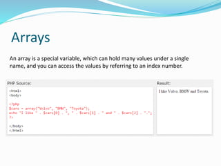 Arrays
An array is a special variable, which can hold many values under a single
name, and you can access the values by referring to an index number.
 