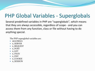 PHP Global Variables - Superglobals
Several predefined variables in PHP are "superglobals", which means
that they are always accessible, regardless of scope - and you can
access them from any function, class or file without having to do
anything special.
The PHP superglobal variables are:
 $GLOBALS
 $_SERVER
 $_REQUEST
 $_POST
 $_GET
 $_FILES
 $_ENV
 $_COOKIE
 $_SESSION
 