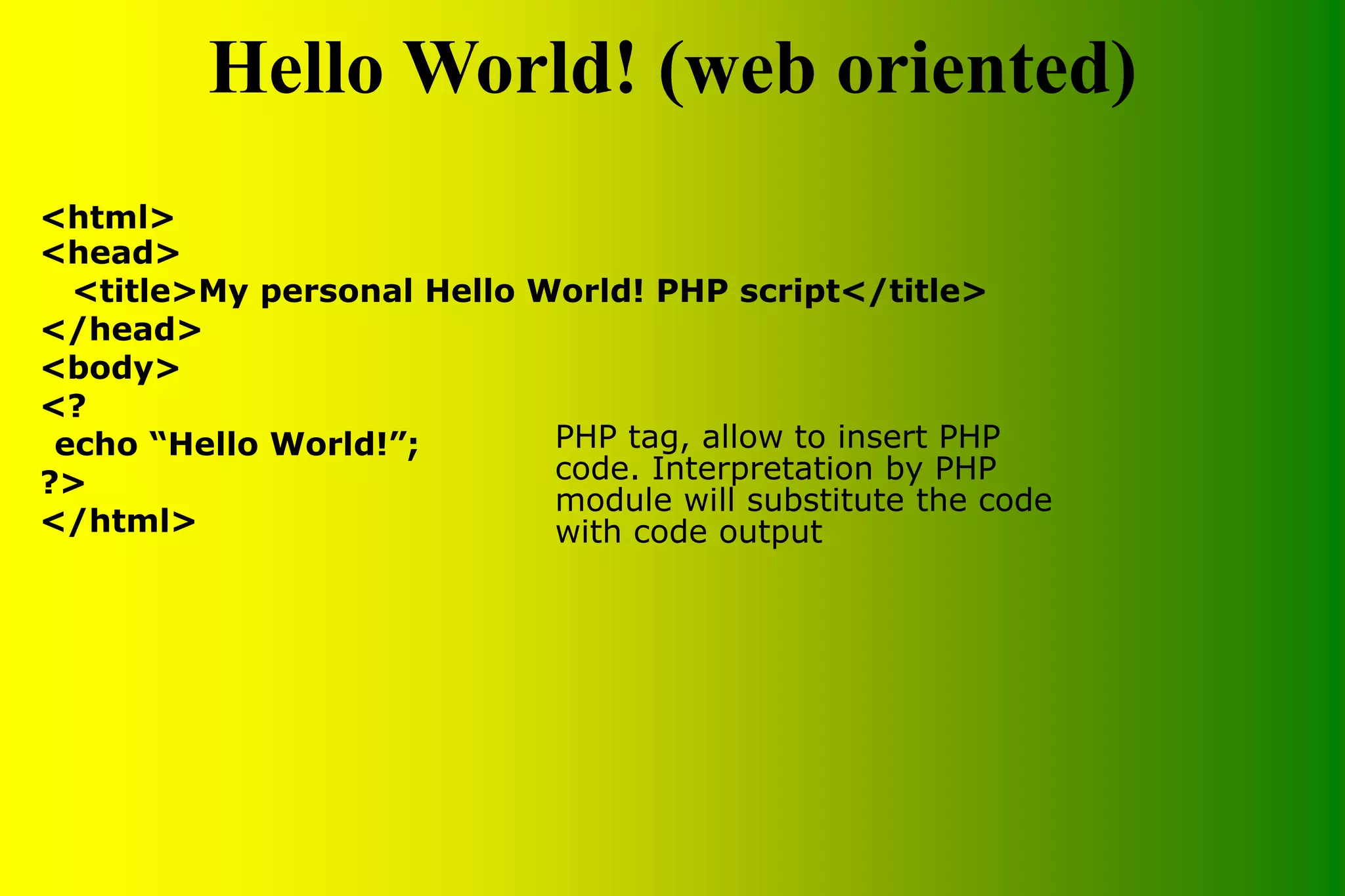 Hello World! (web oriented) <html> <head> <title>My personal Hello World! PHP script</title> </head> <body> <? echo “Hello World!”; ?> </html> PHP tag, allow to insert PHP code. Interpretation by PHP module will substitute the code with code output 
