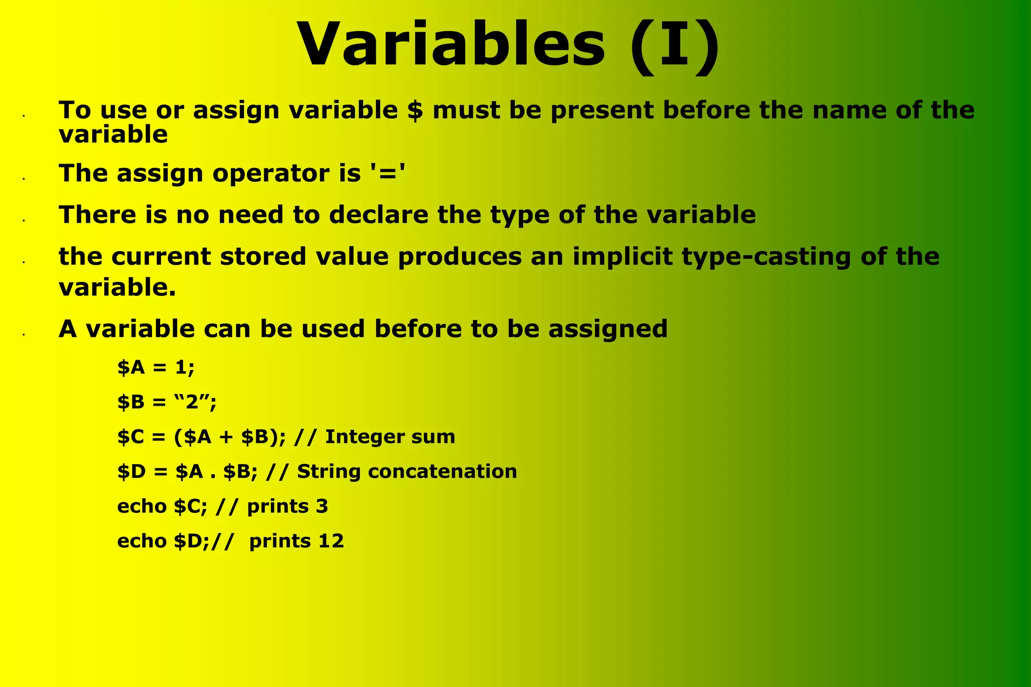 Variables (I) • To use or assign variable $ must be present before the name of the variable • The assign operator is '=' • There is no need to declare the type of the variable • the current stored value produces an implicit type-casting of the variable. • A variable can be used before to be assigned $A = 1; $B = “2”; $C = ($A + $B); // Integer sum $D = $A . $B; // String concatenation echo $C; // prints 3 echo $D;// prints 12 