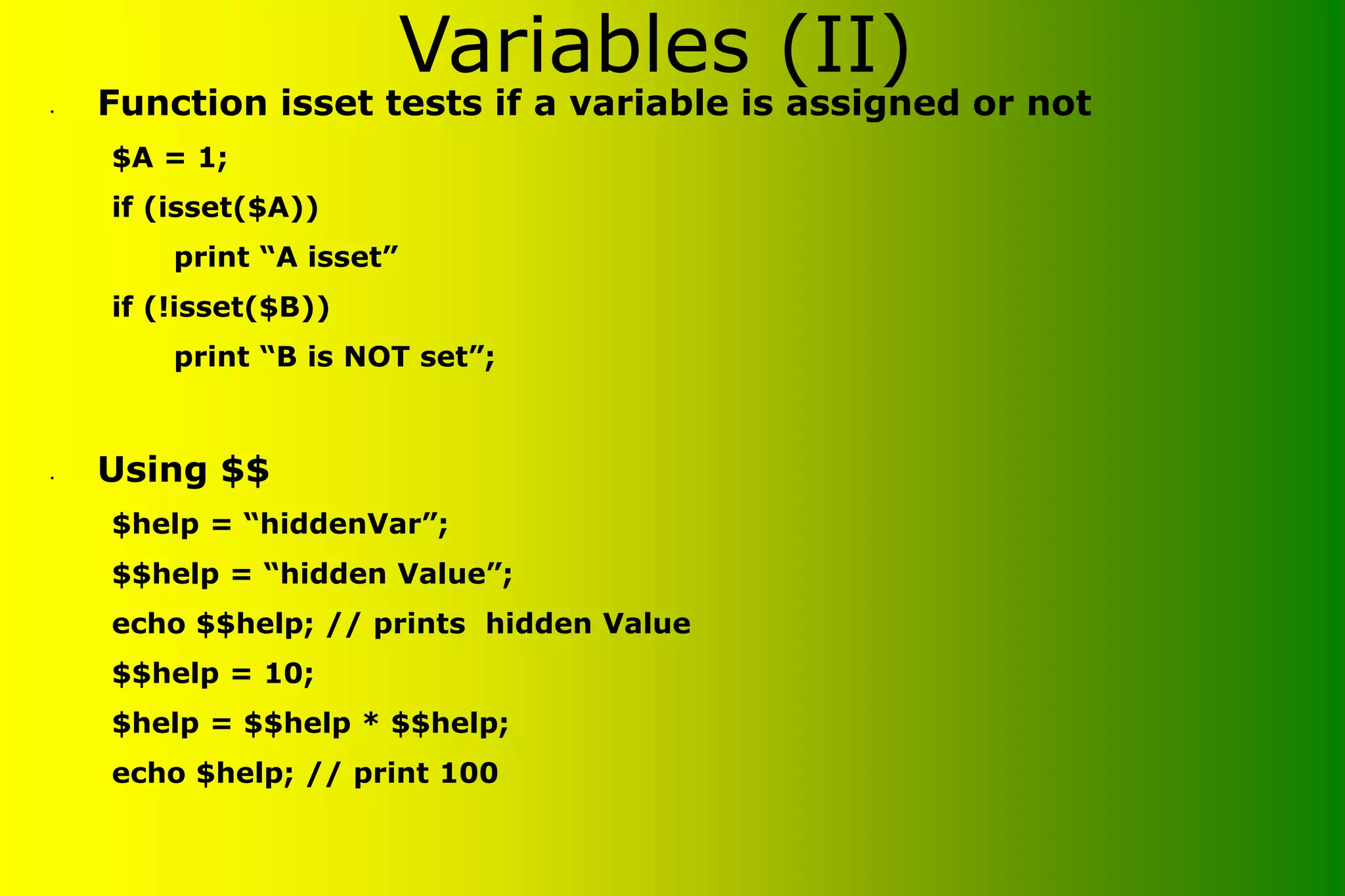 Variables (II) • Function isset tests if a variable is assigned or not $A = 1; if (isset($A)) print “A isset” if (!isset($B)) print “B is NOT set”; • Using $$ $help = “hiddenVar”; $$help = “hidden Value”; echo $$help; // prints hidden Value $$help = 10; $help = $$help * $$help; echo $help; // print 100 