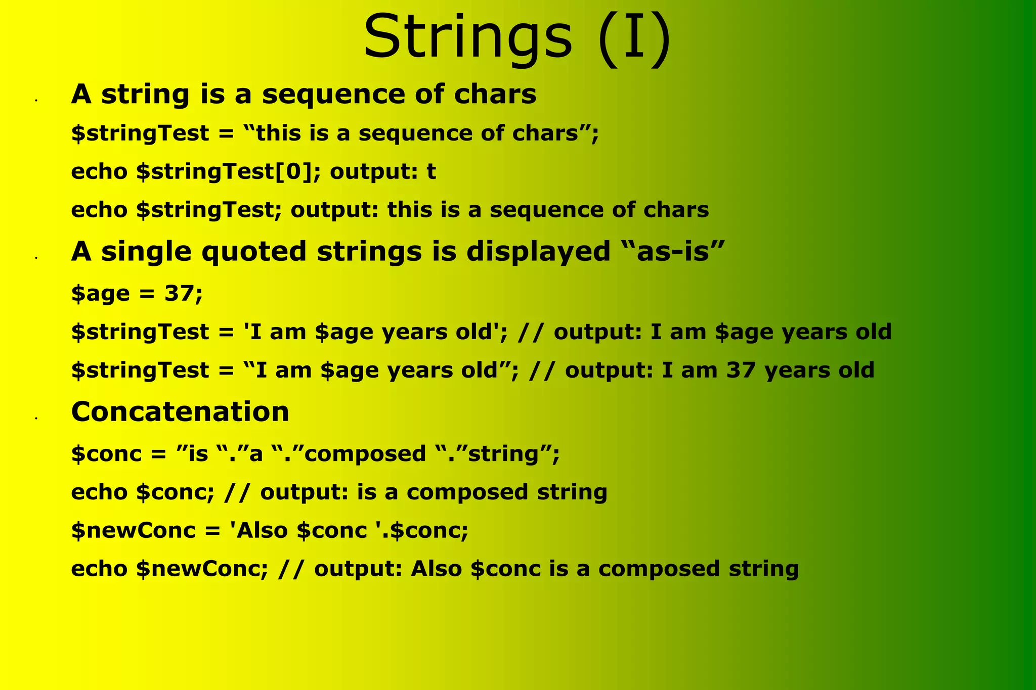 Strings (I) • A string is a sequence of chars $stringTest = “this is a sequence of chars”; echo $stringTest[0]; output: t echo $stringTest; output: this is a sequence of chars • A single quoted strings is displayed “as-is” $age = 37; $stringTest = 'I am $age years old'; // output: I am $age years old $stringTest = “I am $age years old”; // output: I am 37 years old • Concatenation $conc = ”is “.”a “.”composed “.”string”; echo $conc; // output: is a composed string $newConc = 'Also $conc '.$conc; echo $newConc; // output: Also $conc is a composed string 