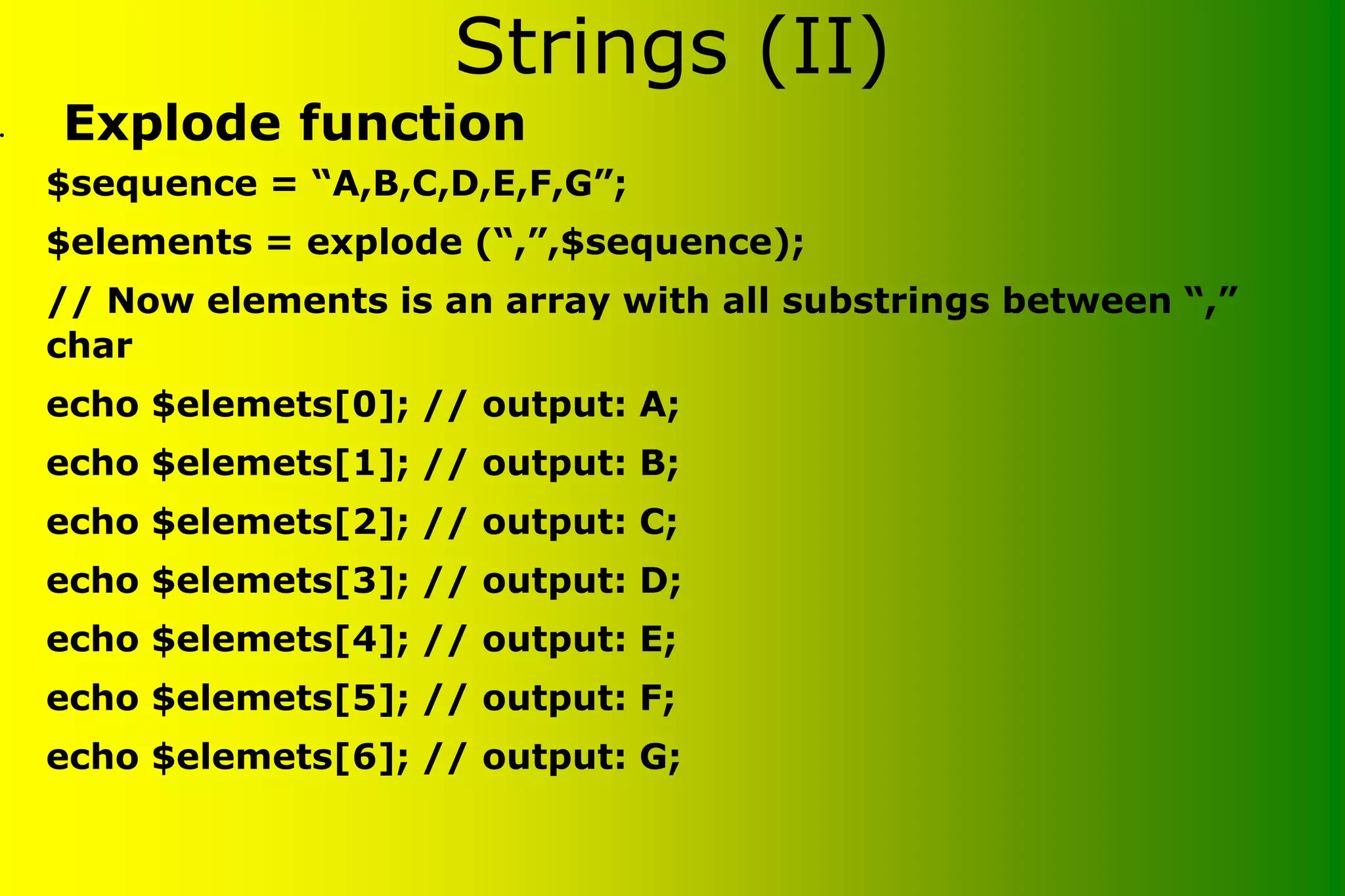 Strings (II) • Explode function $sequence = “A,B,C,D,E,F,G”; $elements = explode (“,”,$sequence); // Now elements is an array with all substrings between “,” char echo $elemets[0]; // output: A; echo $elemets[1]; // output: B; echo $elemets[2]; // output: C; echo $elemets[3]; // output: D; echo $elemets[4]; // output: E; echo $elemets[5]; // output: F; echo $elemets[6]; // output: G; 