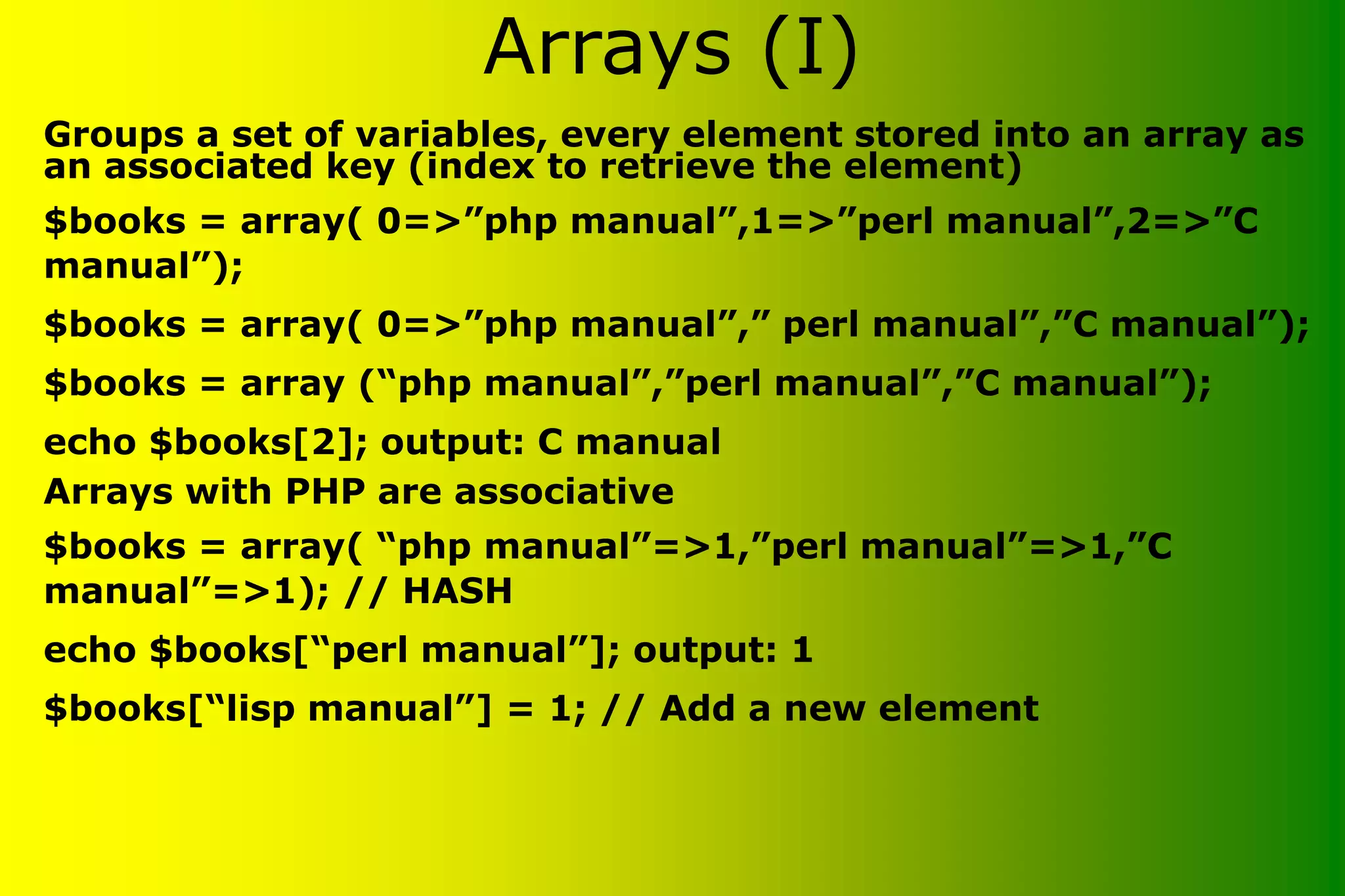 Arrays (I) • Groups a set of variables, every element stored into an array as an associated key (index to retrieve the element) $books = array( 0=>”php manual”,1=>”perl manual”,2=>”C manual”); $books = array( 0=>”php manual”,” perl manual”,”C manual”); $books = array (“php manual”,”perl manual”,”C manual”); echo $books[2]; output: C manual • Arrays with PHP are associative $books = array( “php manual”=>1,”perl manual”=>1,”C manual”=>1); // HASH echo $books[“perl manual”]; output: 1 $books[“lisp manual”] = 1; // Add a new element 