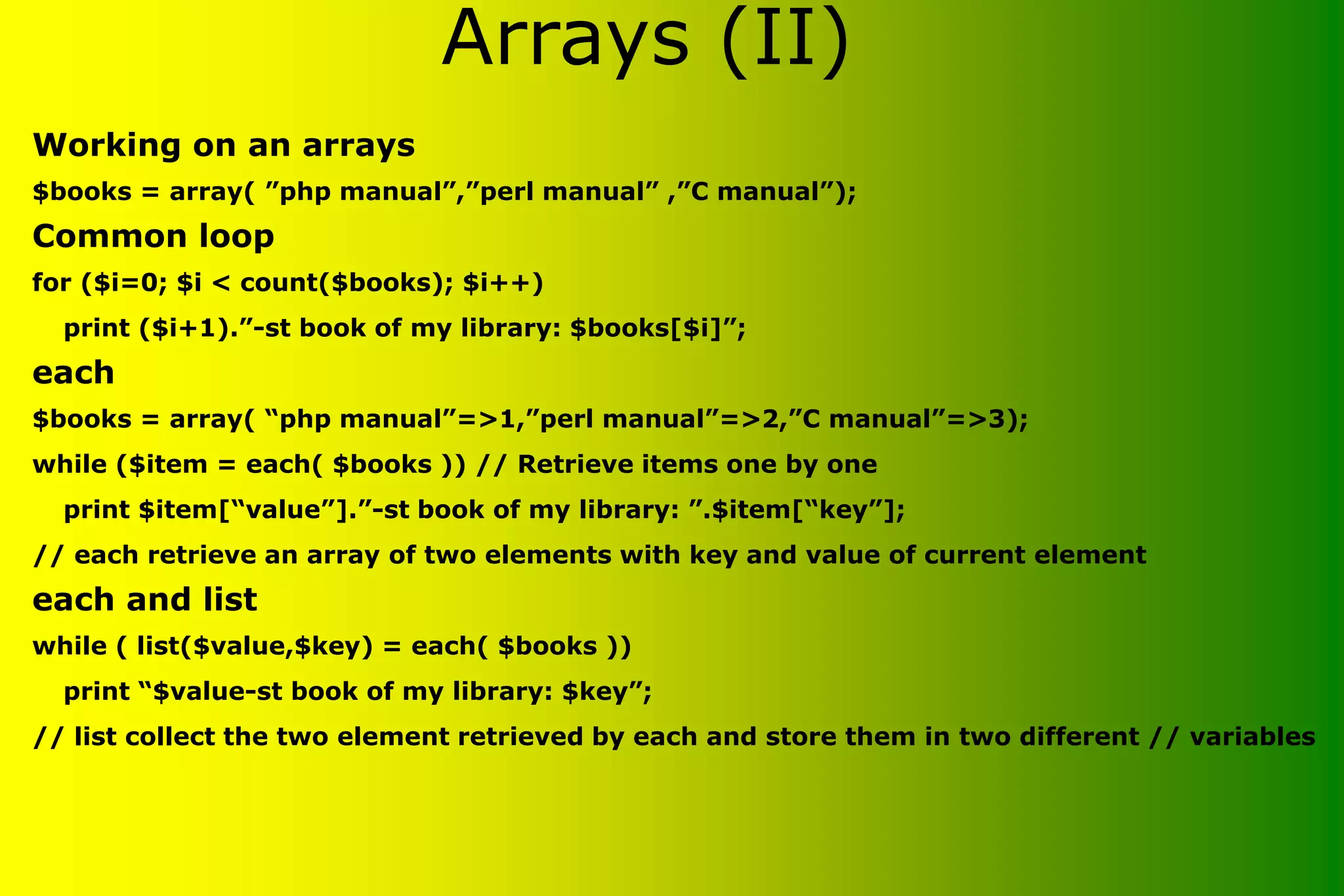 Working on an arrays $books = array( ”php manual”,”perl manual” ,”C manual”); Common loop for ($i=0; $i < count($books); $i++) print ($i+1).”-st book of my library: $books[$i]”; each $books = array( “php manual”=>1,”perl manual”=>2,”C manual”=>3); while ($item = each( $books )) // Retrieve items one by one print $item[“value”].”-st book of my library: ”.$item[“key”]; // each retrieve an array of two elements with key and value of current element each and list while ( list($value,$key) = each( $books )) print “$value-st book of my library: $key”; // list collect the two element retrieved by each and store them in two different // variables Arrays (II) 