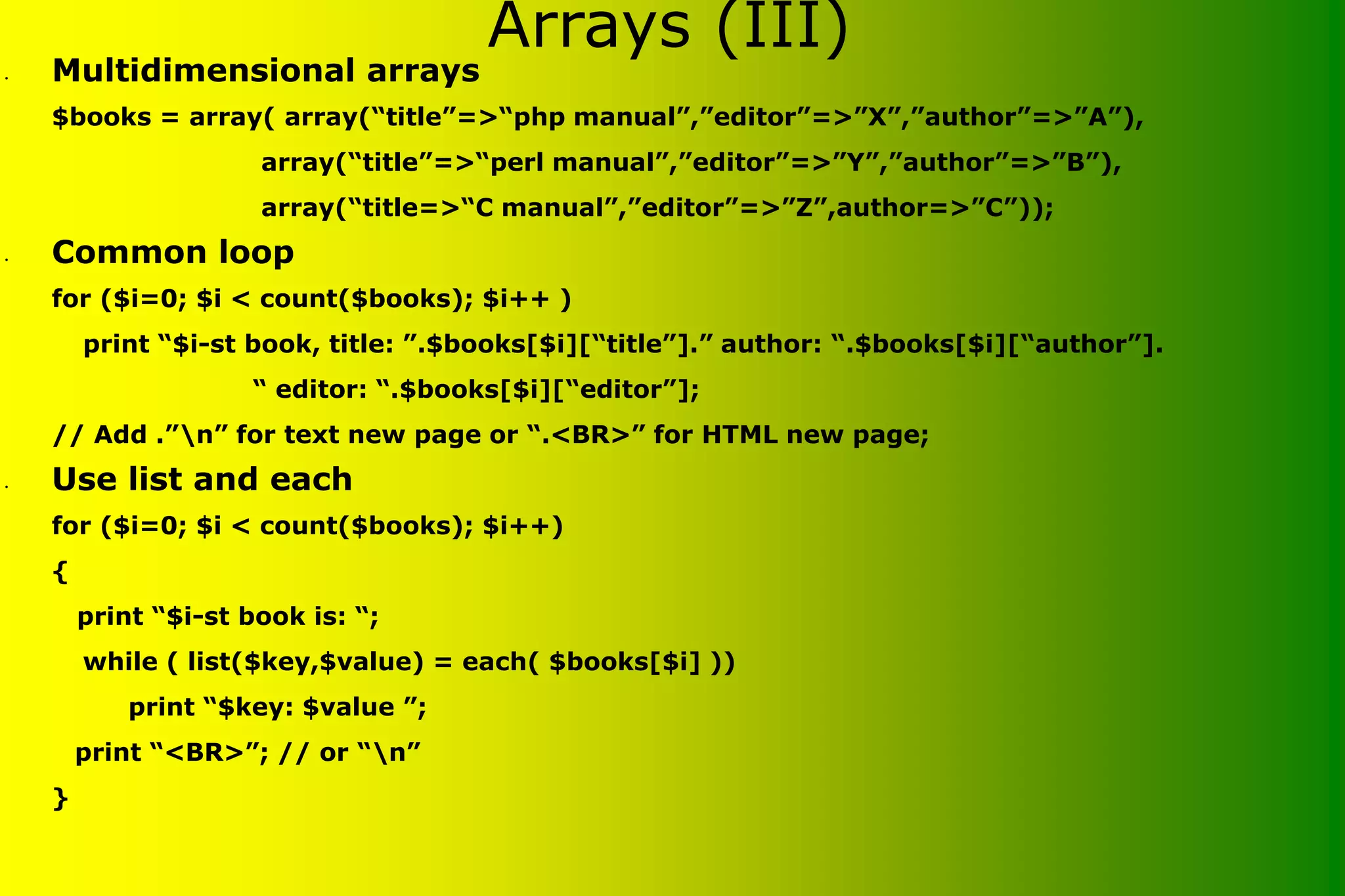 Arrays (III) • Multidimensional arrays $books = array( array(“title”=>“php manual”,”editor”=>”X”,”author”=>”A”), array(“title”=>“perl manual”,”editor”=>”Y”,”author”=>”B”), array(“title=>“C manual”,”editor”=>”Z”,author=>”C”)); • Common loop for ($i=0; $i < count($books); $i++ ) print “$i-st book, title: ”.$books[$i][“title”].” author: “.$books[$i][“author”]. “ editor: “.$books[$i][“editor”]; // Add .”n” for text new page or “.<BR>” for HTML new page; • Use list and each for ($i=0; $i < count($books); $i++) { print “$i-st book is: “; while ( list($key,$value) = each( $books[$i] )) print “$key: $value ”; print “<BR>”; // or “n” } 