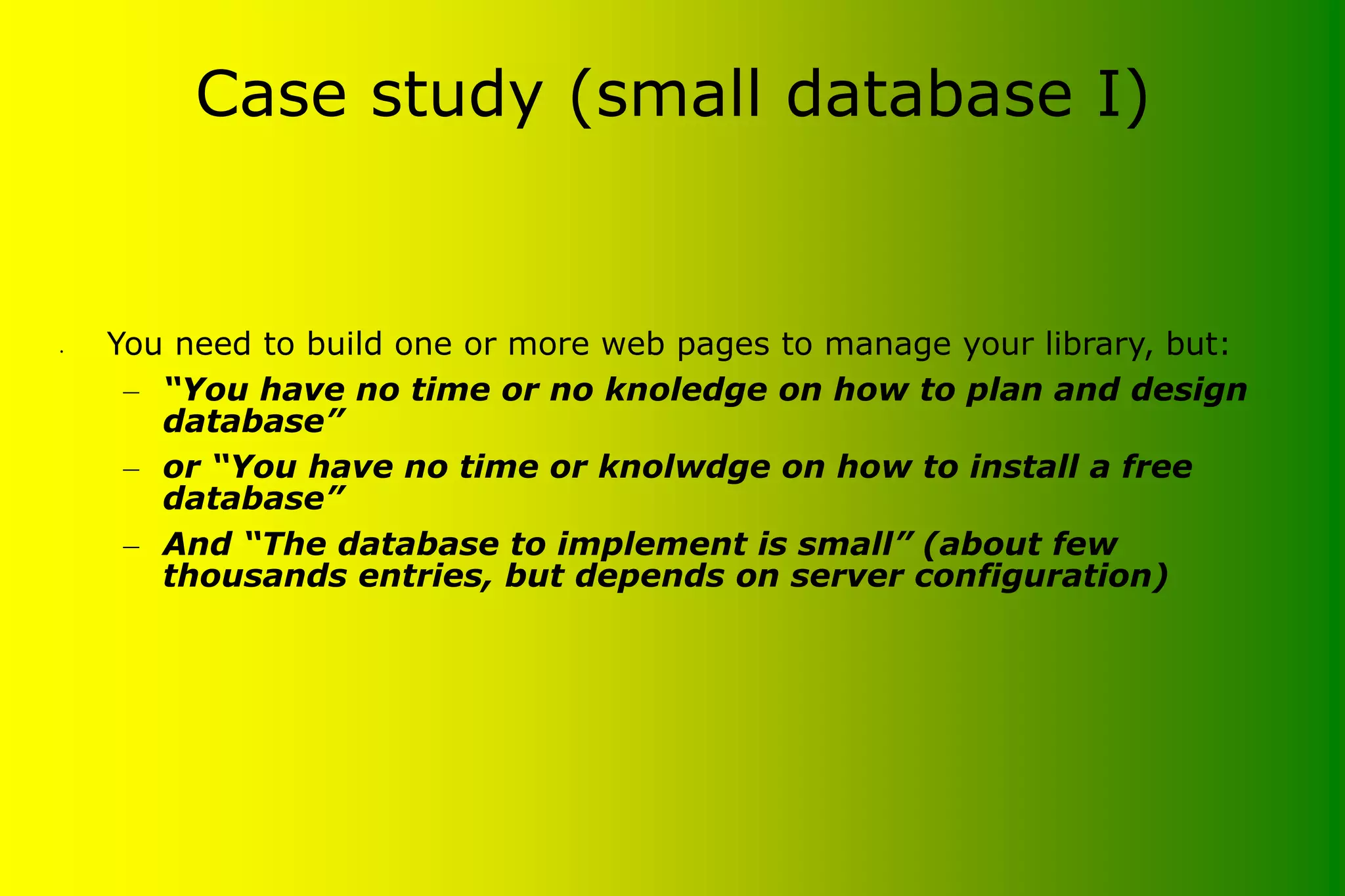 Case study (small database I) • You need to build one or more web pages to manage your library, but: – “You have no time or no knoledge on how to plan and design database” – or “You have no time or knolwdge on how to install a free database” – And “The database to implement is small” (about few thousands entries, but depends on server configuration) 