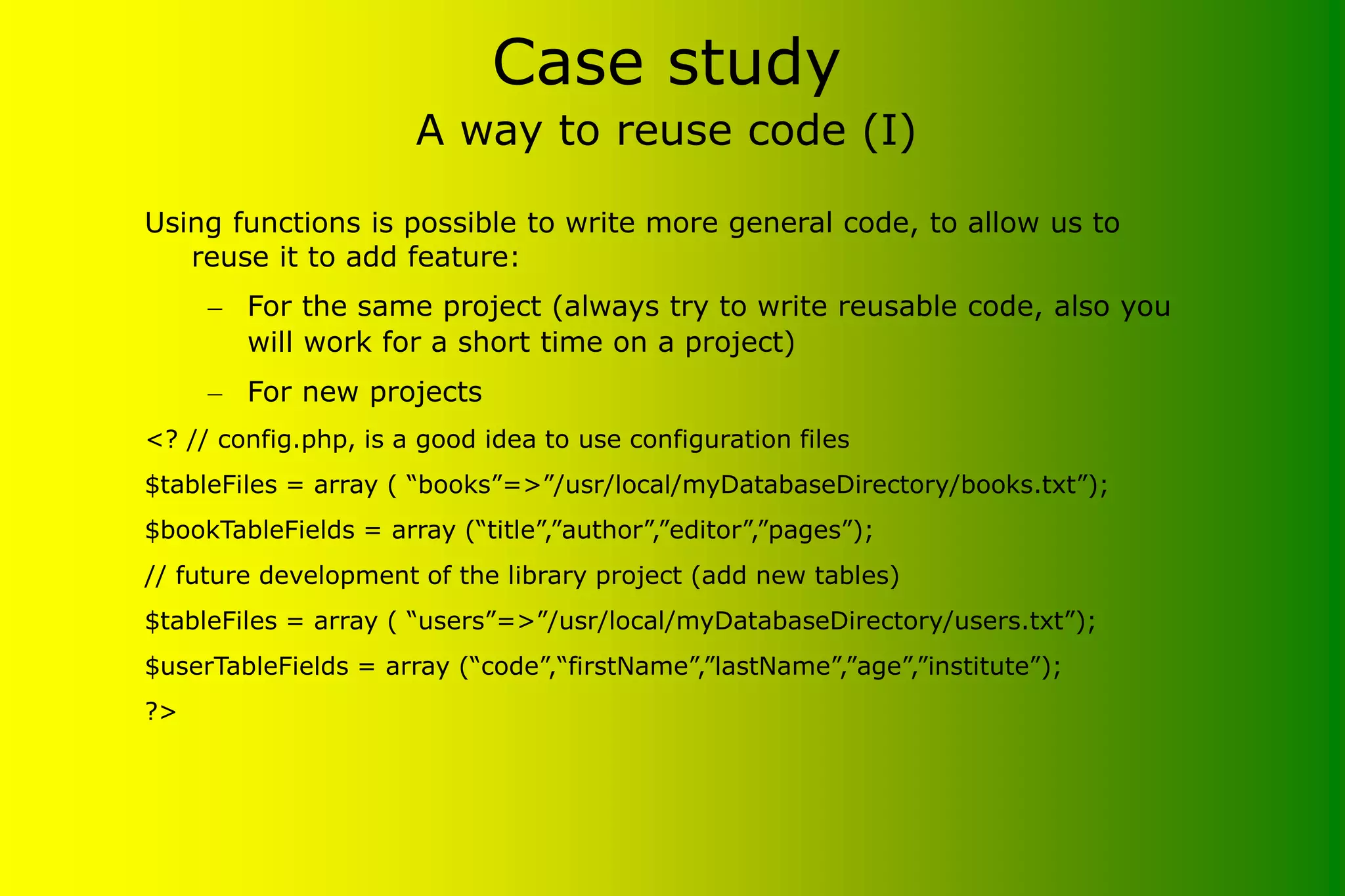 Case study A way to reuse code (I) Using functions is possible to write more general code, to allow us to reuse it to add feature: – For the same project (always try to write reusable code, also you will work for a short time on a project) – For new projects <? // config.php, is a good idea to use configuration files $tableFiles = array ( “books”=>”/usr/local/myDatabaseDirectory/books.txt”); $bookTableFields = array (“title”,”author”,”editor”,”pages”); // future development of the library project (add new tables) $tableFiles = array ( “users”=>”/usr/local/myDatabaseDirectory/users.txt”); $userTableFields = array (“code”,“firstName”,”lastName”,”age”,”institute”); ?> 