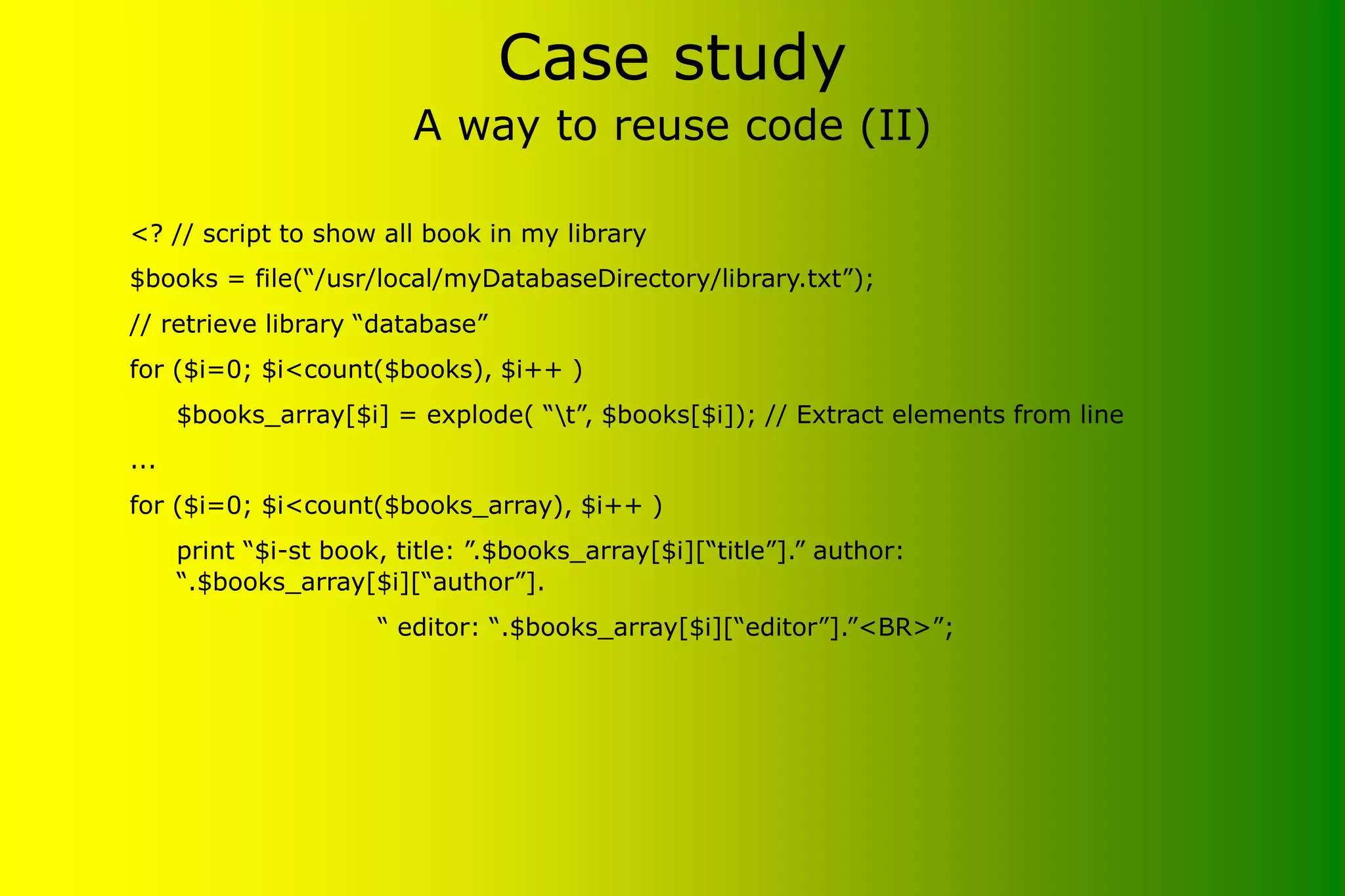 Case study A way to reuse code (II) <? // script to show all book in my library $books = file(“/usr/local/myDatabaseDirectory/library.txt”); // retrieve library “database” for ($i=0; $i<count($books), $i++ ) $books_array[$i] = explode( “t”, $books[$i]); // Extract elements from line ... for ($i=0; $i<count($books_array), $i++ ) print “$i-st book, title: ”.$books_array[$i][“title”].” author: “.$books_array[$i][“author”]. “ editor: “.$books_array[$i][“editor”].”<BR>”; 