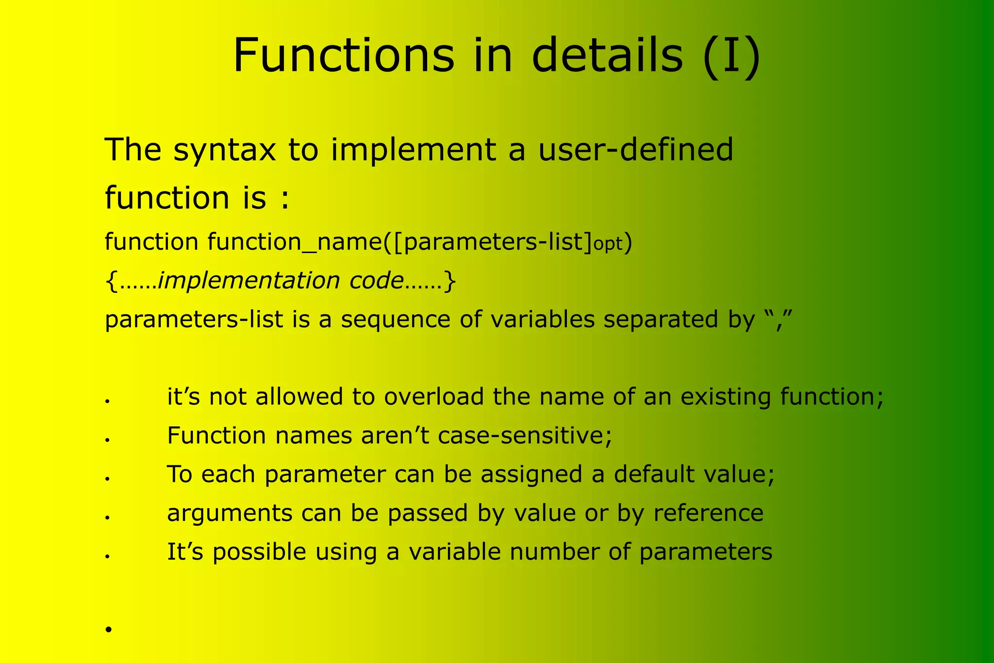 Functions in details (I) The syntax to implement a user-defined function is : function function_name([parameters-list]opt) {……implementation code……} parameters-list is a sequence of variables separated by “,” • it’s not allowed to overload the name of an existing function; • Function names aren’t case-sensitive; • To each parameter can be assigned a default value; • arguments can be passed by value or by reference • It’s possible using a variable number of parameters • 