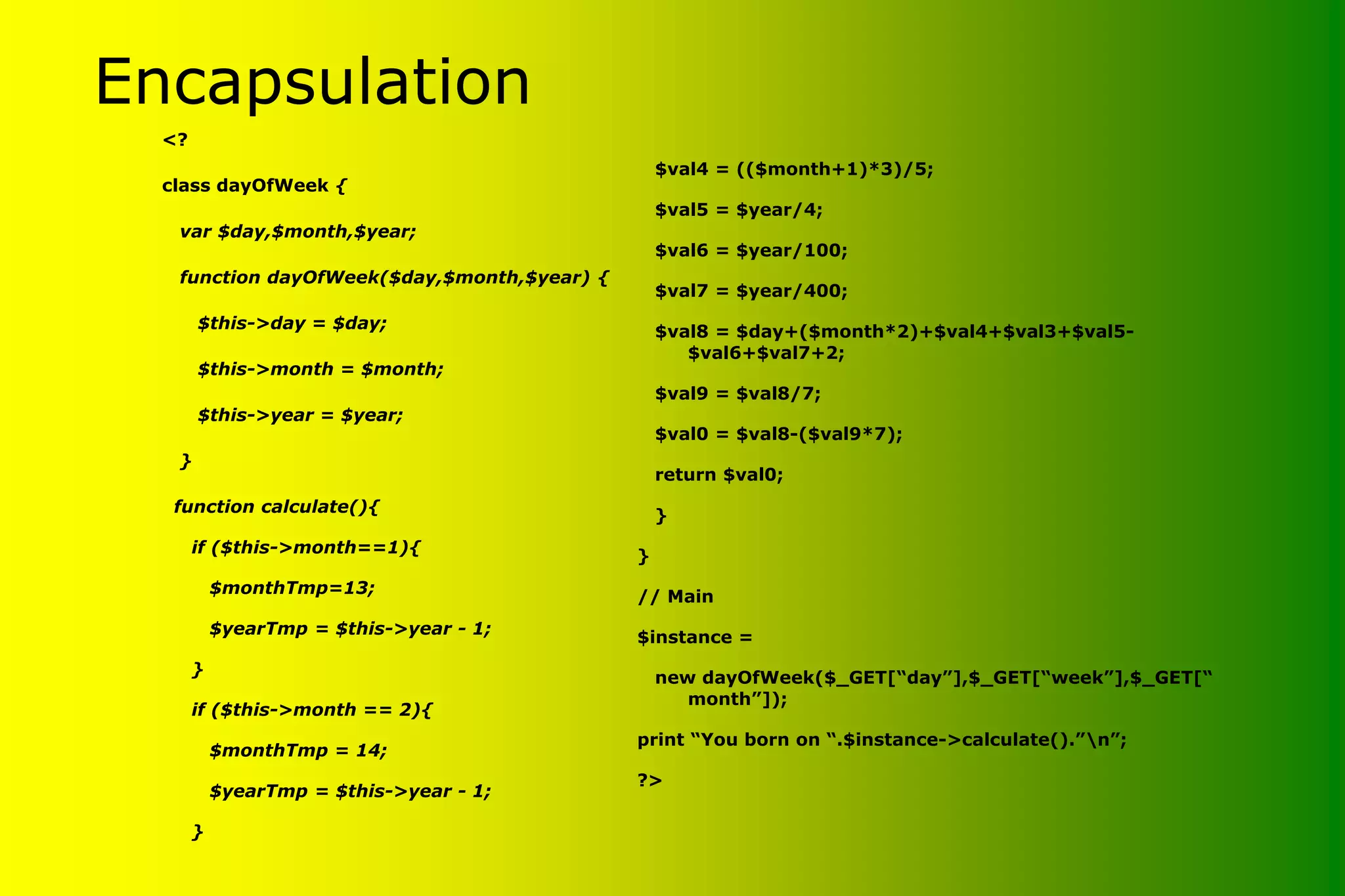 Encapsulation <? class dayOfWeek { var $day,$month,$year; function dayOfWeek($day,$month,$year) { $this->day = $day; $this->month = $month; $this->year = $year; } function calculate(){ if ($this->month==1){ $monthTmp=13; $yearTmp = $this->year - 1; } if ($this->month == 2){ $monthTmp = 14; $yearTmp = $this->year - 1; } $val4 = (($month+1)*3)/5; $val5 = $year/4; $val6 = $year/100; $val7 = $year/400; $val8 = $day+($month*2)+$val4+$val3+$val5- $val6+$val7+2; $val9 = $val8/7; $val0 = $val8-($val9*7); return $val0; } } // Main $instance = new dayOfWeek($_GET[“day”],$_GET[“week”],$_GET[“ month”]); print “You born on “.$instance->calculate().”n”; ?> 