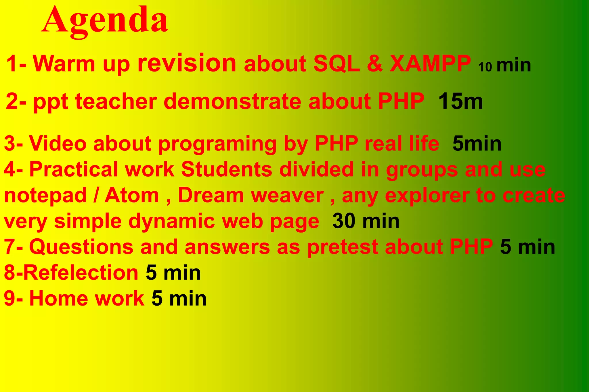 Agenda 1- Warm up revision about SQL & XAMPP 10 min 2- ppt teacher demonstrate about PHP 15m 3- Video about programing by PHP real life 5min 4- Practical work Students divided in groups and use notepad / Atom , Dream weaver , any explorer to create very simple dynamic web page 30 min 7- Questions and answers as pretest about PHP 5 min 8-Refelection 5 min 9- Home work 5 min 