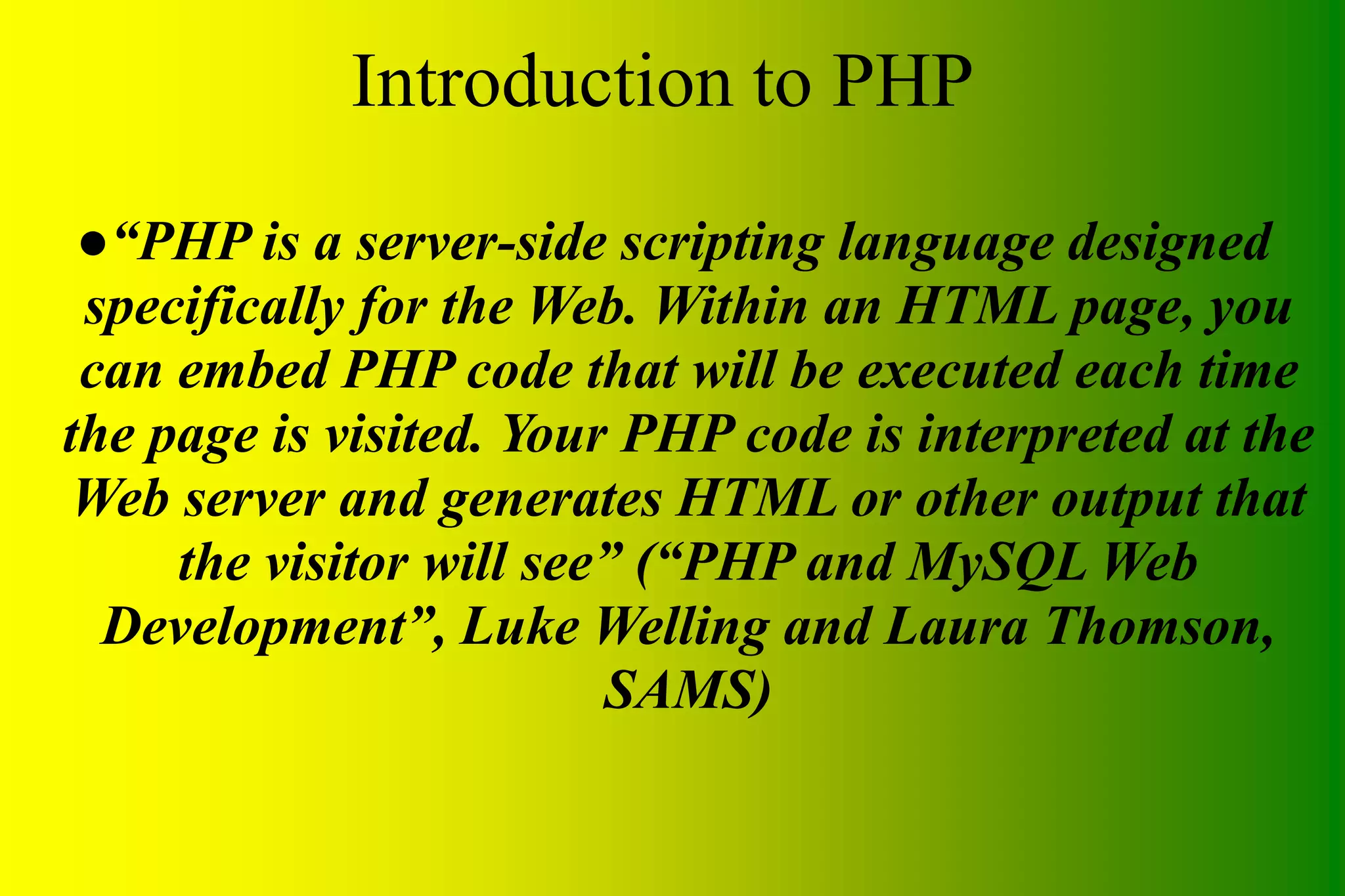 Introduction to PHP ●“PHP is a server-side scripting language designed specifically for the Web. Within an HTML page, you can embed PHP code that will be executed each time the page is visited. Your PHP code is interpreted at the Web server and generates HTML or other output that the visitor will see” (“PHP and MySQL Web Development”, Luke Welling and Laura Thomson, SAMS) 