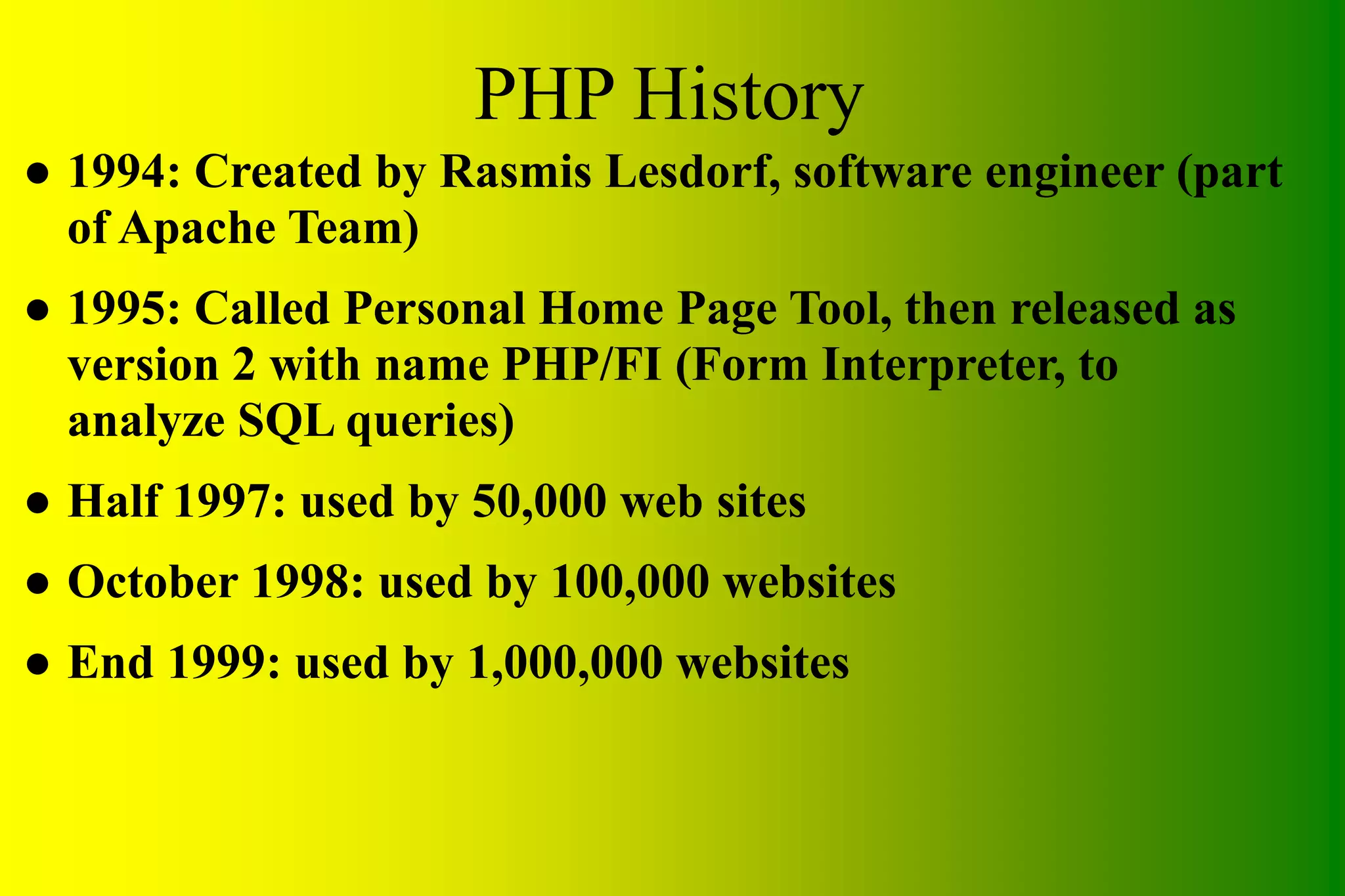 PHP History ● 1994: Created by Rasmis Lesdorf, software engineer (part of Apache Team) ● 1995: Called Personal Home Page Tool, then released as version 2 with name PHP/FI (Form Interpreter, to analyze SQL queries) ● Half 1997: used by 50,000 web sites ● October 1998: used by 100,000 websites ● End 1999: used by 1,000,000 websites 