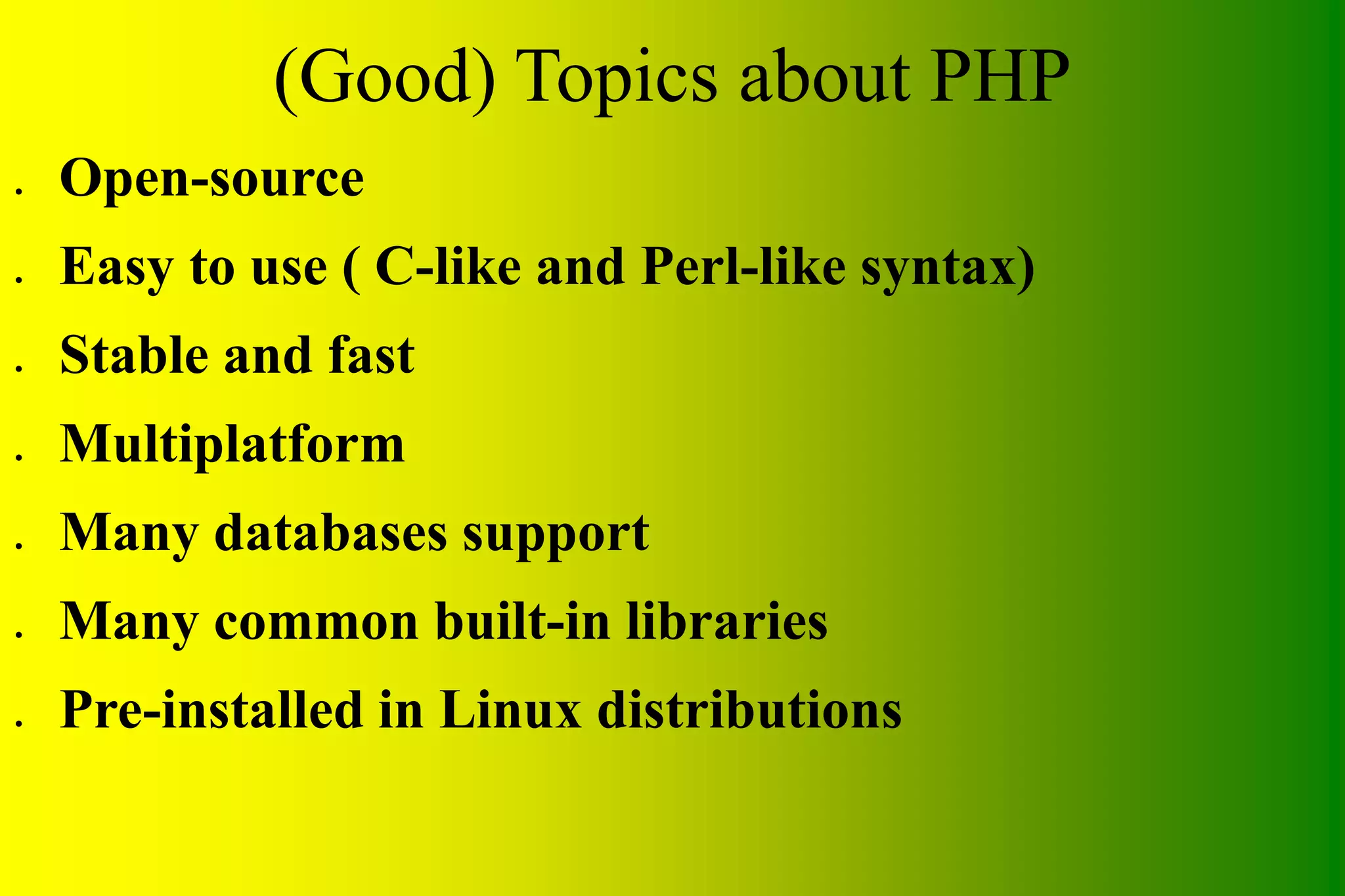 (Good) Topics about PHP ● Open-source ● Easy to use ( C-like and Perl-like syntax) ● Stable and fast ● Multiplatform ● Many databases support ● Many common built-in libraries ● Pre-installed in Linux distributions 