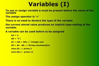 Variables (I)
• To use or assign variable $ must be present before the name of the
variable
• The assign operator is '='
• There is no need to declare the type of the variable
• the current stored value produces an implicit type-casting of the
variable.
• A variable can be used before to be assigned
$A = 1;
$B = “2”;
$C = ($A + $B); // Integer sum
$D = $A . $B; // String concatenation
echo $C; // prints 3
echo $D;// prints 12
 