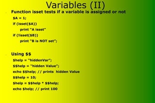 Variables (II)
• Function isset tests if a variable is assigned or not
$A = 1;
if (isset($A))
print “A isset”
if (!isset($B))
print “B is NOT set”;
• Using $$
$help = “hiddenVar”;
$$help = “hidden Value”;
echo $$help; // prints hidden Value
$$help = 10;
$help = $$help * $$help;
echo $help; // print 100
 