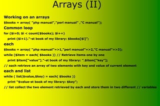 Working on an arrays
$books = array( ”php manual”,”perl manual” ,”C manual”);
Common loop
for ($i=0; $i < count($books); $i++)
print ($i+1).”-st book of my library: $books[$i]”;
each
$books = array( “php manual”=>1,”perl manual”=>2,”C manual”=>3);
while ($item = each( $books )) // Retrieve items one by one
print $item[“value”].”-st book of my library: ”.$item[“key”];
// each retrieve an array of two elements with key and value of current element
each and list
while ( list($value,$key) = each( $books ))
print “$value-st book of my library: $key”;
// list collect the two element retrieved by each and store them in two different // variables
Arrays (II)
 