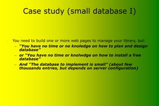 Case study (small database I)
• You need to build one or more web pages to manage your library, but:
– “You have no time or no knoledge on how to plan and design
database”
– or “You have no time or knolwdge on how to install a free
database”
– And “The database to implement is small” (about few
thousands entries, but depends on server configuration)
 