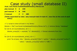 Case study (small database II)
#cat /usr/local/myDatabaseDirectory/library.txt
php manual X A 330
perl manual Y B 540
C manual Z C 480
(fields separated by tabs: 'php manual<tab>X<tab>A', new line at the end of each
entry)
<? // script to show all book in my library
$books = file(“/usr/local/myDatabaseDirectory/library.txt”); // retrieve library “database”
for ($i=0; $i<count($books), $i++ )
$books_array[$i] = explode( “t”, $books[$i]); // Extract elements from line
...
for ($i=0; $i<count($books_array), $i++ )
print “$i-st book, title: ”.$books_array[$i][“title”].” author: “.$books_array[$i][“author”].
“ editor: “.$books_array[$i][“editor”].”<BR>”;
 