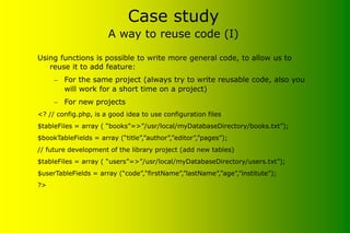 Case study
A way to reuse code (I)
Using functions is possible to write more general code, to allow us to
reuse it to add feature:
– For the same project (always try to write reusable code, also you
will work for a short time on a project)
– For new projects
<? // config.php, is a good idea to use configuration files
$tableFiles = array ( “books”=>”/usr/local/myDatabaseDirectory/books.txt”);
$bookTableFields = array (“title”,”author”,”editor”,”pages”);
// future development of the library project (add new tables)
$tableFiles = array ( “users”=>”/usr/local/myDatabaseDirectory/users.txt”);
$userTableFields = array (“code”,“firstName”,”lastName”,”age”,”institute”);
?>
 