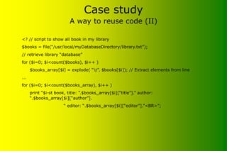 Case study
A way to reuse code (II)
<? // script to show all book in my library
$books = file(“/usr/local/myDatabaseDirectory/library.txt”);
// retrieve library “database”
for ($i=0; $i<count($books), $i++ )
$books_array[$i] = explode( “t”, $books[$i]); // Extract elements from line
...
for ($i=0; $i<count($books_array), $i++ )
print “$i-st book, title: ”.$books_array[$i][“title”].” author:
“.$books_array[$i][“author”].
“ editor: “.$books_array[$i][“editor”].”<BR>”;
 